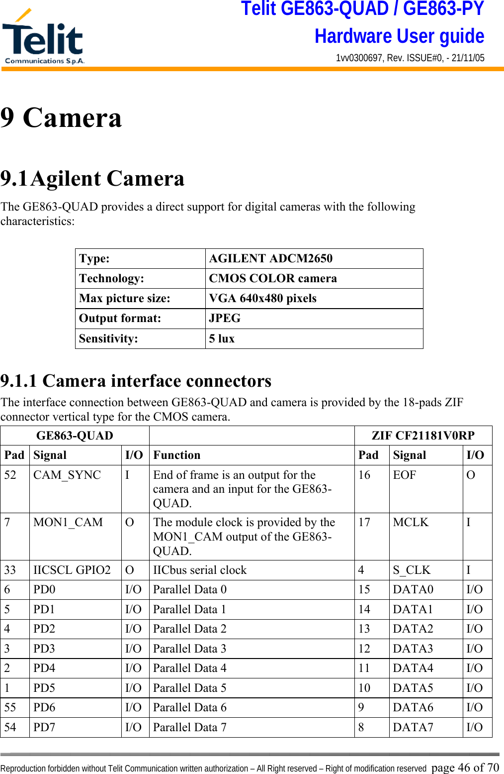 Telit GE863-QUAD / GE863-PY Hardware User guide 1vv0300697, Rev. ISSUE#0, - 21/11/05    Reproduction forbidden without Telit Communication written authorization – All Right reserved – Right of modification reserved page 46 of 70 9 Camera 9.1 Agilent  Camera The GE863-QUAD provides a direct support for digital cameras with the following characteristics:  Type: AGILENT ADCM2650 Technology:  CMOS COLOR camera Max picture size:  VGA 640x480 pixels Output format:  JPEG Sensitivity: 5 lux  9.1.1 Camera interface connectors The interface connection between GE863-QUAD and camera is provided by the 18-pads ZIF connector vertical type for the CMOS camera. GE863-QUAD  ZIF CF21181V0RP Pad Signal  I/O Function  Pad  Signal  I/O 52  CAM_SYNC  I  End of frame is an output for the camera and an input for the GE863-QUAD. 16 EOF  O 7  MON1_CAM  O  The module clock is provided by the MON1_CAM output of the GE863-QUAD. 17 MCLK  I 33  IICSCL GPIO2  O  IICbus serial clock   4  S_CLK  I 6  PD0  I/O  Parallel Data 0  15  DATA0  I/O 5  PD1  I/O  Parallel Data 1  14  DATA1  I/O 4  PD2  I/O  Parallel Data 2  13  DATA2  I/O 3  PD3  I/O  Parallel Data 3  12  DATA3  I/O 2  PD4  I/O  Parallel Data 4  11  DATA4  I/O 1  PD5  I/O  Parallel Data 5  10  DATA5  I/O 55  PD6  I/O  Parallel Data 6  9  DATA6  I/O 54  PD7  I/O  Parallel Data 7  8  DATA7  I/O 