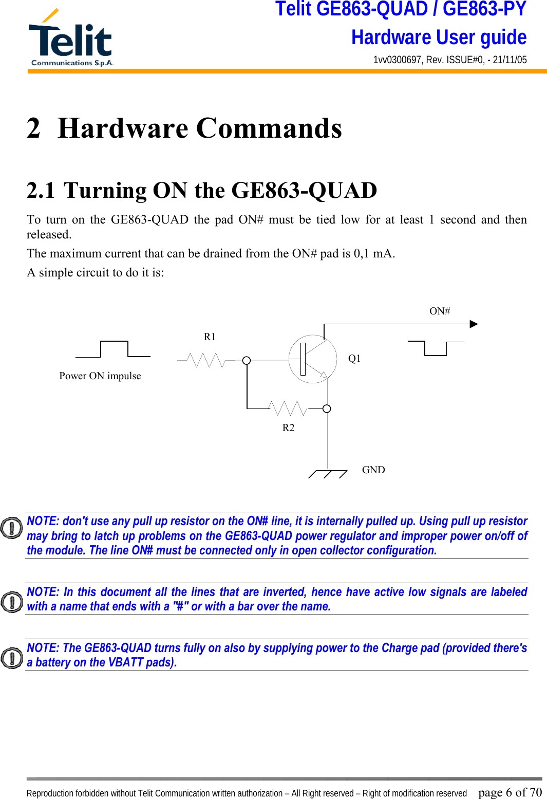 Telit GE863-QUAD / GE863-PY Hardware User guide 1vv0300697, Rev. ISSUE#0, - 21/11/05    Reproduction forbidden without Telit Communication written authorization – All Right reserved – Right of modification reserved page 6 of 70 2  Hardware Commands 2.1  Turning ON the GE863-QUAD To turn on the GE863-QUAD the pad ON# must be tied low for at least 1 second and then released. The maximum current that can be drained from the ON# pad is 0,1 mA. A simple circuit to do it is:   NOTE: don&apos;t use any pull up resistor on the ON# line, it is internally pulled up. Using pull up resistor may bring to latch up problems on the GE863-QUAD power regulator and improper power on/off of the module. The line ON# must be connected only in open collector configuration.  NOTE: In this document all the lines that are inverted, hence have active low signals are labeled with a name that ends with a &quot;#&quot; or with a bar over the name.  NOTE: The GE863-QUAD turns fully on also by supplying power to the Charge pad (provided there&apos;s a battery on the VBATT pads).        ON#Power ON impulse  GNDR1R2Q1