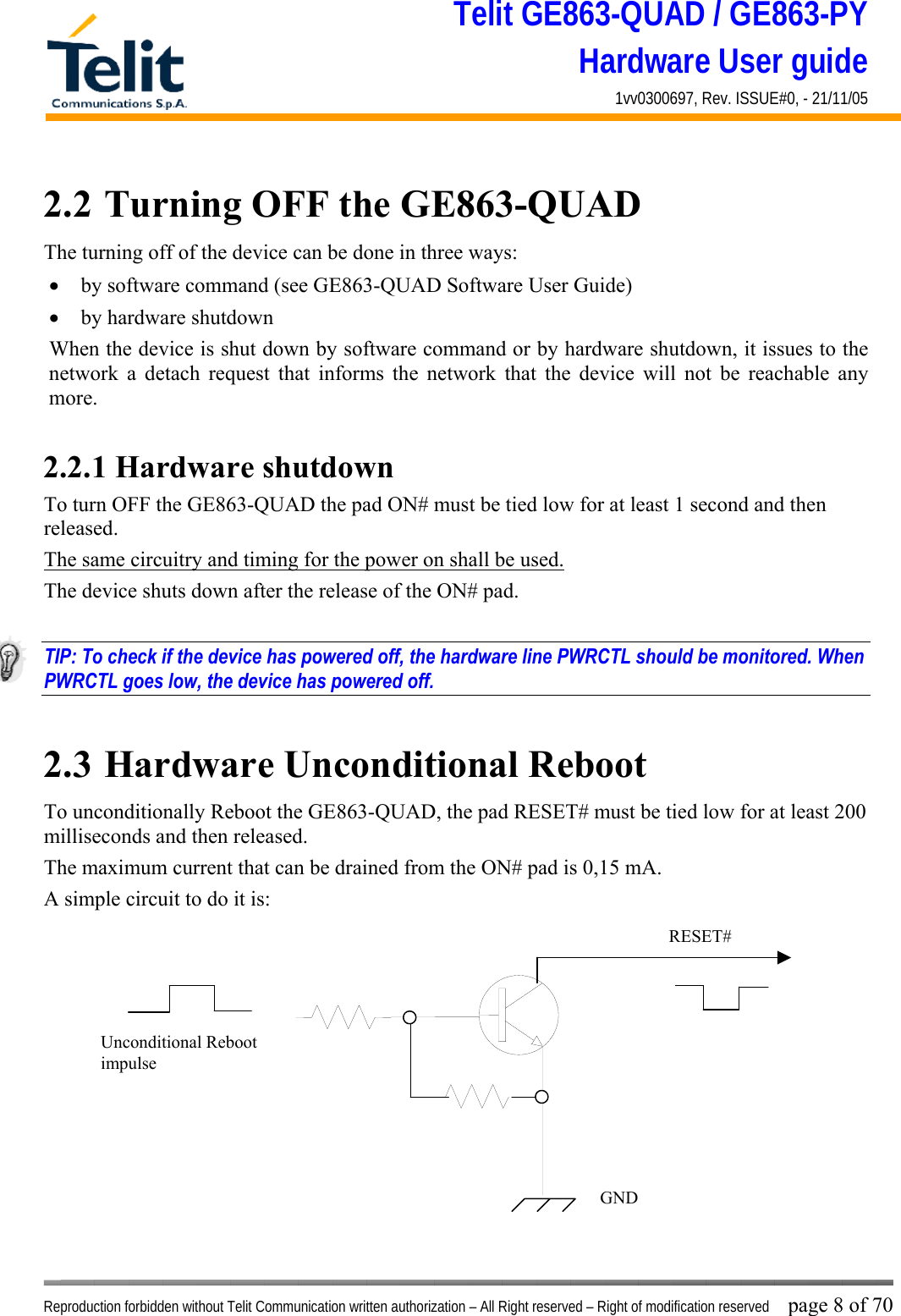 Telit GE863-QUAD / GE863-PY Hardware User guide 1vv0300697, Rev. ISSUE#0, - 21/11/05    Reproduction forbidden without Telit Communication written authorization – All Right reserved – Right of modification reserved page 8 of 70 2.2  Turning OFF the GE863-QUAD The turning off of the device can be done in three ways: •  by software command (see GE863-QUAD Software User Guide) •  by hardware shutdown When the device is shut down by software command or by hardware shutdown, it issues to the network a detach request that informs the network that the device will not be reachable any more.   2.2.1 Hardware shutdown To turn OFF the GE863-QUAD the pad ON# must be tied low for at least 1 second and then released. The same circuitry and timing for the power on shall be used. The device shuts down after the release of the ON# pad.  TIP: To check if the device has powered off, the hardware line PWRCTL should be monitored. When PWRCTL goes low, the device has powered off.  2.3  Hardware Unconditional Reboot To unconditionally Reboot the GE863-QUAD, the pad RESET# must be tied low for at least 200 milliseconds and then released. The maximum current that can be drained from the ON# pad is 0,15 mA. A simple circuit to do it is:              RESET# Unconditional Reboot impulse   GND