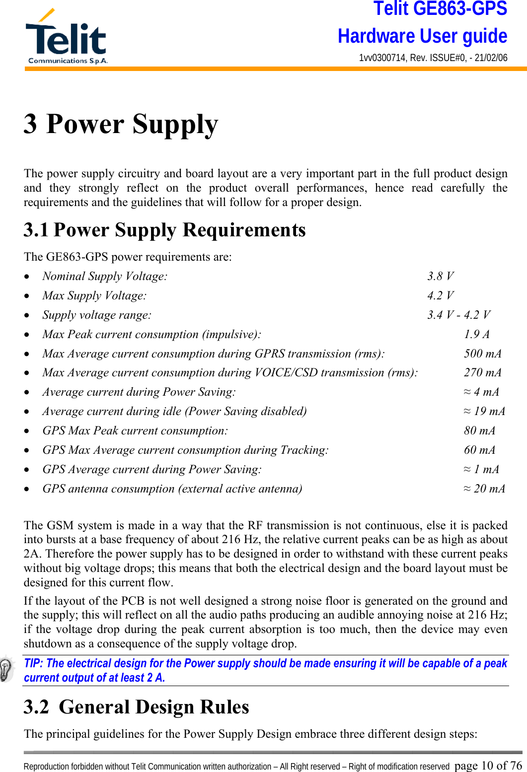 Telit GE863-GPS Hardware User guide 1vv0300714, Rev. ISSUE#0, - 21/02/06    Reproduction forbidden without Telit Communication written authorization – All Right reserved – Right of modification reserved page 10 of 76 3 Power Supply The power supply circuitry and board layout are a very important part in the full product design and they strongly reflect on the product overall performances, hence read carefully the requirements and the guidelines that will follow for a proper design. 3.1 Power Supply Requirements The GE863-GPS power requirements are: •  Nominal Supply Voltage:        3.8 V •  Max Supply Voltage:        4.2 V •  Supply voltage range:                      3.4 V - 4.2 V •  Max Peak current consumption (impulsive):             1.9 A •  Max Average current consumption during GPRS transmission (rms):      500 mA •  Max Average current consumption during VOICE/CSD transmission (rms):    270 mA •  Average current during Power Saving:               ≈ 4 mA •  Average current during idle (Power Saving disabled)          ≈ 19 mA •  GPS Max Peak current consumption:        80 mA •  GPS Max Average current consumption during Tracking:    60 mA •  GPS Average current during Power Saving:             ≈ 1 mA •  GPS antenna consumption (external active antenna)     ≈ 20 mA  The GSM system is made in a way that the RF transmission is not continuous, else it is packed into bursts at a base frequency of about 216 Hz, the relative current peaks can be as high as about 2A. Therefore the power supply has to be designed in order to withstand with these current peaks without big voltage drops; this means that both the electrical design and the board layout must be designed for this current flow. If the layout of the PCB is not well designed a strong noise floor is generated on the ground and the supply; this will reflect on all the audio paths producing an audible annoying noise at 216 Hz; if the voltage drop during the peak current absorption is too much, then the device may even shutdown as a consequence of the supply voltage drop. TIP: The electrical design for the Power supply should be made ensuring it will be capable of a peak current output of at least 2 A. 3.2  General Design Rules The principal guidelines for the Power Supply Design embrace three different design steps: 