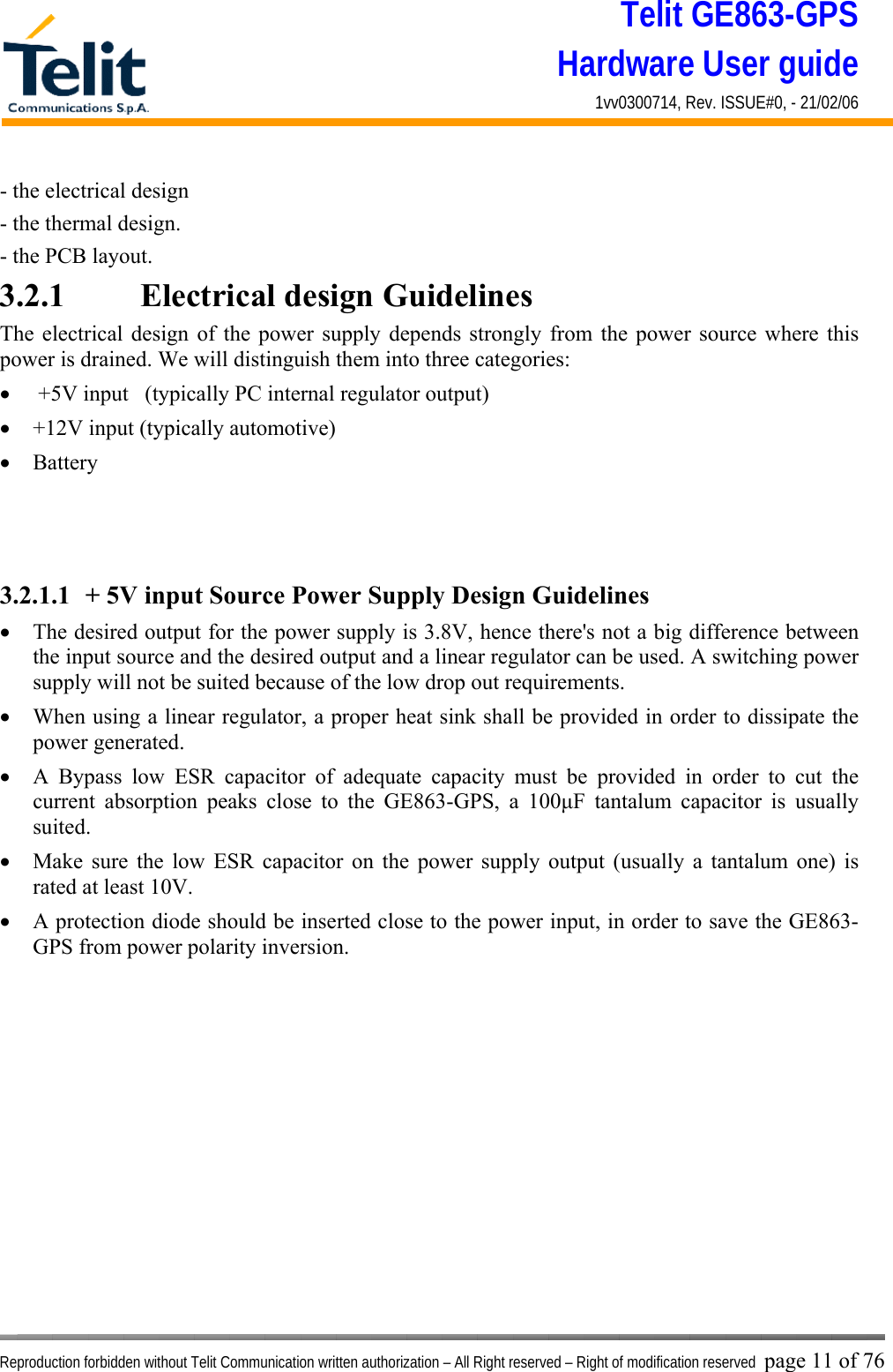 Telit GE863-GPS Hardware User guide 1vv0300714, Rev. ISSUE#0, - 21/02/06    Reproduction forbidden without Telit Communication written authorization – All Right reserved – Right of modification reserved page 11 of 76 - the electrical design - the thermal design. - the PCB layout. 3.2.1    Electrical design Guidelines The electrical design of the power supply depends strongly from the power source where this power is drained. We will distinguish them into three categories: •   +5V input   (typically PC internal regulator output) •  +12V input (typically automotive) •  Battery    3.2.1.1  + 5V input Source Power Supply Design Guidelines •  The desired output for the power supply is 3.8V, hence there&apos;s not a big difference between the input source and the desired output and a linear regulator can be used. A switching power supply will not be suited because of the low drop out requirements. •  When using a linear regulator, a proper heat sink shall be provided in order to dissipate the power generated. •  A Bypass low ESR capacitor of adequate capacity must be provided in order to cut the current absorption peaks close to the GE863-GPS, a 100μF tantalum capacitor is usually suited. •  Make sure the low ESR capacitor on the power supply output (usually a tantalum one) is rated at least 10V. •  A protection diode should be inserted close to the power input, in order to save the GE863-GPS from power polarity inversion. 