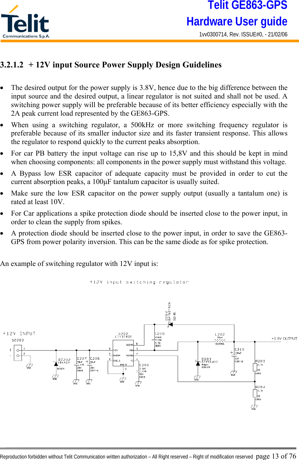 Telit GE863-GPS Hardware User guide 1vv0300714, Rev. ISSUE#0, - 21/02/06    Reproduction forbidden without Telit Communication written authorization – All Right reserved – Right of modification reserved page 13 of 76 3.2.1.2  + 12V input Source Power Supply Design Guidelines  •  The desired output for the power supply is 3.8V, hence due to the big difference between the input source and the desired output, a linear regulator is not suited and shall not be used. A switching power supply will be preferable because of its better efficiency especially with the 2A peak current load represented by the GE863-GPS. •  When using a switching regulator, a 500kHz or more switching frequency regulator is preferable because of its smaller inductor size and its faster transient response. This allows the regulator to respond quickly to the current peaks absorption.  •  For car PB battery the input voltage can rise up to 15,8V and this should be kept in mind when choosing components: all components in the power supply must withstand this voltage. •  A Bypass low ESR capacitor of adequate capacity must be provided in order to cut the current absorption peaks, a 100μF tantalum capacitor is usually suited. •  Make sure the low ESR capacitor on the power supply output (usually a tantalum one) is rated at least 10V. •  For Car applications a spike protection diode should be inserted close to the power input, in order to clean the supply from spikes.  •  A protection diode should be inserted close to the power input, in order to save the GE863-GPS from power polarity inversion. This can be the same diode as for spike protection.  An example of switching regulator with 12V input is:  