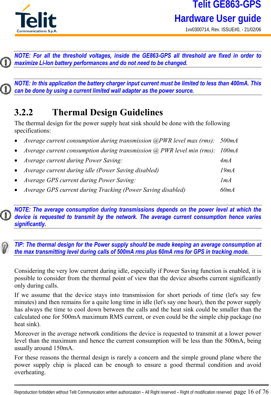 Telit GE863-GPS Hardware User guide 1vv0300714, Rev. ISSUE#0, - 21/02/06    Reproduction forbidden without Telit Communication written authorization – All Right reserved – Right of modification reserved page 16 of 76 NOTE: For all the threshold voltages, inside the GE863-GPS all threshold are fixed in order to maximize Li-Ion battery performances and do not need to be changed.  NOTE: In this application the battery charger input current must be limited to less than 400mA. This can be done by using a current limited wall adapter as the power source.  3.2.2   Thermal Design Guidelines The thermal design for the power supply heat sink should be done with the following specifications: •  Average current consumption during transmission @PWR level max (rms):  500mA •  Average current consumption during transmission @ PWR level min (rms):  100mA  •  Average current during Power Saving:             4mA •  Average current during idle (Power Saving disabled)        19mA •  Average GPS current during Power Saving:           1mA •  Average GPS current during Tracking (Power Saving disabled)    60mA  NOTE: The average consumption during transmissions depends on the power level at which the device is requested to transmit by the network. The average current consumption hence varies significantly.  TIP: The thermal design for the Power supply should be made keeping an average consumption at the max transmitting level during calls of 500mA rms plus 60mA rms for GPS in tracking mode.  Considering the very low current during idle, especially if Power Saving function is enabled, it is possible to consider from the thermal point of view that the device absorbs current significantly only during calls.  If we assume that the device stays into transmission for short periods of time (let&apos;s say few minutes) and then remains for a quite long time in idle (let&apos;s say one hour), then the power supply has always the time to cool down between the calls and the heat sink could be smaller than the calculated one for 500mA maximum RMS current, or even could be the simple chip package (no heat sink). Moreover in the average network conditions the device is requested to transmit at a lower power level than the maximum and hence the current consumption will be less than the 500mA, being usually around 150mA. For these reasons the thermal design is rarely a concern and the simple ground plane where the power supply chip is placed can be enough to ensure a good thermal condition and avoid overheating.  