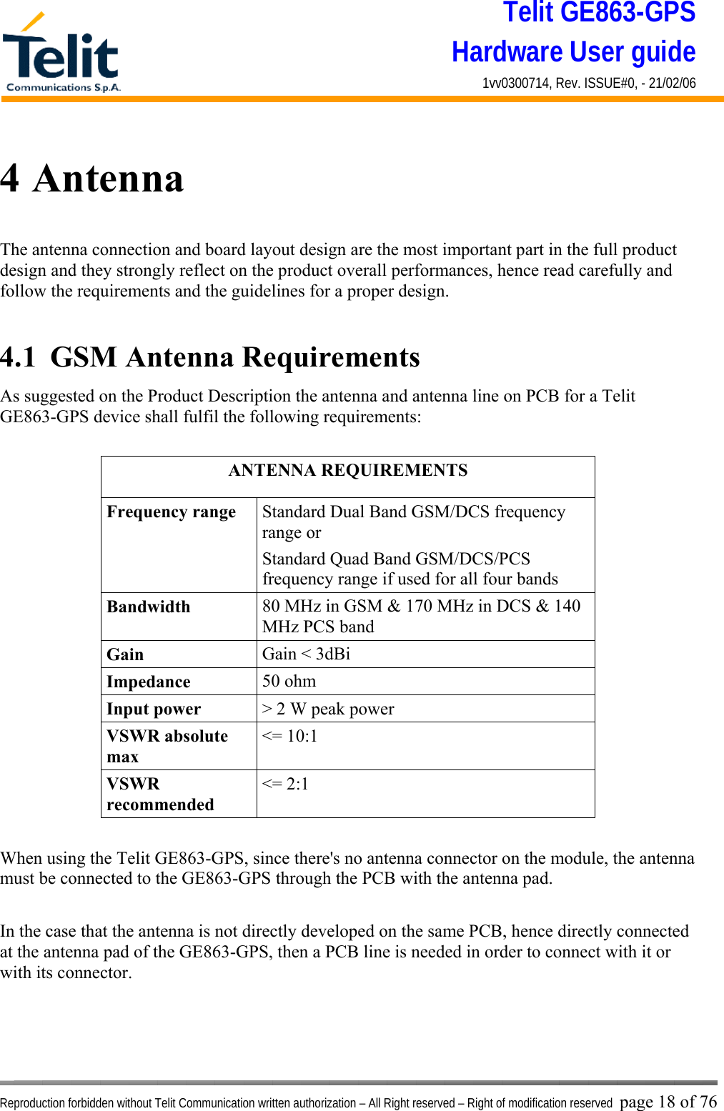 Telit GE863-GPS Hardware User guide 1vv0300714, Rev. ISSUE#0, - 21/02/06    Reproduction forbidden without Telit Communication written authorization – All Right reserved – Right of modification reserved page 18 of 76 4 Antenna The antenna connection and board layout design are the most important part in the full product design and they strongly reflect on the product overall performances, hence read carefully and follow the requirements and the guidelines for a proper design.  4.1  GSM Antenna Requirements As suggested on the Product Description the antenna and antenna line on PCB for a Telit GE863-GPS device shall fulfil the following requirements:  ANTENNA REQUIREMENTS Frequency range  Standard Dual Band GSM/DCS frequency range or  Standard Quad Band GSM/DCS/PCS frequency range if used for all four bands Bandwidth  80 MHz in GSM &amp; 170 MHz in DCS &amp; 140 MHz PCS band Gain  Gain &lt; 3dBi Impedance  50 ohm Input power  &gt; 2 W peak power VSWR absolute max &lt;= 10:1 VSWR recommended &lt;= 2:1  When using the Telit GE863-GPS, since there&apos;s no antenna connector on the module, the antenna must be connected to the GE863-GPS through the PCB with the antenna pad.  In the case that the antenna is not directly developed on the same PCB, hence directly connected at the antenna pad of the GE863-GPS, then a PCB line is needed in order to connect with it or with its connector.     
