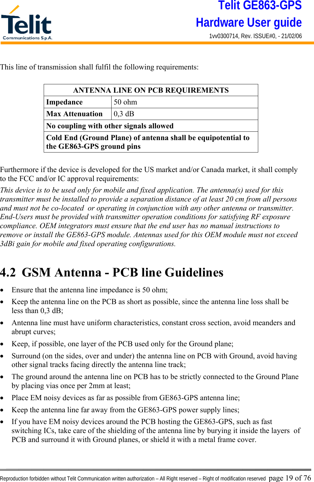 Telit GE863-GPS Hardware User guide 1vv0300714, Rev. ISSUE#0, - 21/02/06    Reproduction forbidden without Telit Communication written authorization – All Right reserved – Right of modification reserved page 19 of 76 This line of transmission shall fulfil the following requirements:  ANTENNA LINE ON PCB REQUIREMENTS Impedance  50 ohm Max Attenuation  0,3 dB No coupling with other signals allowed Cold End (Ground Plane) of antenna shall be equipotential to the GE863-GPS ground pins  Furthermore if the device is developed for the US market and/or Canada market, it shall comply to the FCC and/or IC approval requirements: This device is to be used only for mobile and fixed application. The antenna(s) used for this transmitter must be installed to provide a separation distance of at least 20 cm from all persons and must not be co-located  or operating in conjunction with any other antenna or transmitter. End-Users must be provided with transmitter operation conditions for satisfying RF exposure compliance. OEM integrators must ensure that the end user has no manual instructions to remove or install the GE863-GPS module. Antennas used for this OEM module must not exceed 3dBi gain for mobile and fixed operating configurations.  4.2  GSM Antenna - PCB line Guidelines •  Ensure that the antenna line impedance is 50 ohm; •  Keep the antenna line on the PCB as short as possible, since the antenna line loss shall be less than 0,3 dB; •  Antenna line must have uniform characteristics, constant cross section, avoid meanders and abrupt curves; •  Keep, if possible, one layer of the PCB used only for the Ground plane; •  Surround (on the sides, over and under) the antenna line on PCB with Ground, avoid having other signal tracks facing directly the antenna line track; •  The ground around the antenna line on PCB has to be strictly connected to the Ground Plane by placing vias once per 2mm at least; •  Place EM noisy devices as far as possible from GE863-GPS antenna line; •  Keep the antenna line far away from the GE863-GPS power supply lines; •  If you have EM noisy devices around the PCB hosting the GE863-GPS, such as fast switching ICs, take care of the shielding of the antenna line by burying it inside the layers  of PCB and surround it with Ground planes, or shield it with a metal frame cover. 