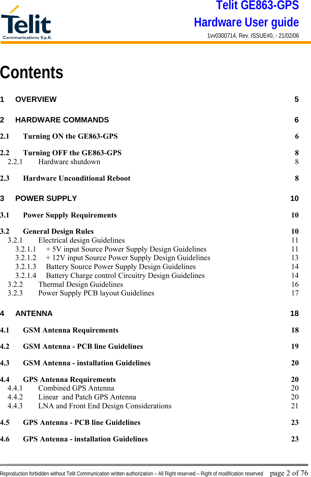 Telit GE863-GPS Hardware User guide 1vv0300714, Rev. ISSUE#0, - 21/02/06    Reproduction forbidden without Telit Communication written authorization – All Right reserved – Right of modification reserved page 2 of 76 Contents 1 OVERVIEW 5 2 HARDWARE COMMANDS  6 2.1 Turning ON the GE863-GPS  6 2.2 Turning OFF the GE863-GPS  8 2.2.1 Hardware shutdown  8 2.3 Hardware Unconditional Reboot  8 3 POWER SUPPLY  10 3.1 Power Supply Requirements  10 3.2 General Design Rules  10 3.2.1  Electrical design Guidelines  11 3.2.1.1  + 5V input Source Power Supply Design Guidelines  11 3.2.1.2  + 12V input Source Power Supply Design Guidelines  13 3.2.1.3  Battery Source Power Supply Design Guidelines  14 3.2.1.4  Battery Charge control Circuitry Design Guidelines  14 3.2.2  Thermal Design Guidelines  16 3.2.3  Power Supply PCB layout Guidelines  17 4 ANTENNA 18 4.1 GSM Antenna Requirements  18 4.2 GSM Antenna - PCB line Guidelines  19 4.3 GSM Antenna - installation Guidelines  20 4.4 GPS Antenna Requirements  20 4.4.1  Combined GPS Antenna  20 4.4.2  Linear  and Patch GPS Antenna  20 4.4.3  LNA and Front End Design Considerations  21 4.5 GPS Antenna - PCB line Guidelines  23 4.6 GPS Antenna - installation Guidelines  23 