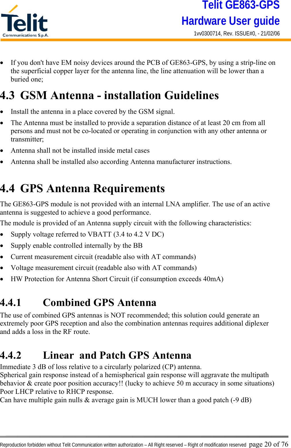 Telit GE863-GPS Hardware User guide 1vv0300714, Rev. ISSUE#0, - 21/02/06    Reproduction forbidden without Telit Communication written authorization – All Right reserved – Right of modification reserved page 20 of 76 •  If you don&apos;t have EM noisy devices around the PCB of GE863-GPS, by using a strip-line on the superficial copper layer for the antenna line, the line attenuation will be lower than a buried one; 4.3  GSM Antenna - installation Guidelines •  Install the antenna in a place covered by the GSM signal. •  The Antenna must be installed to provide a separation distance of at least 20 cm from all persons and must not be co-located or operating in conjunction with any other antenna or transmitter; •  Antenna shall not be installed inside metal cases  •  Antenna shall be installed also according Antenna manufacturer instructions.  4.4  GPS Antenna Requirements The GE863-GPS module is not provided with an internal LNA amplifier. The use of an active antenna is suggested to achieve a good performance. The module is provided of an Antenna supply circuit with the following characteristics: •  Supply voltage referred to VBATT (3.4 to 4.2 V DC) •  Supply enable controlled internally by the BB •  Current measurement circuit (readable also with AT commands) •  Voltage measurement circuit (readable also with AT commands) •  HW Protection for Antenna Short Circuit (if consumption exceeds 40mA)  4.4.1   Combined GPS Antenna  The use of combined GPS antennas is NOT recommended; this solution could generate an extremely poor GPS reception and also the combination antennas requires additional diplexer and adds a loss in the RF route.  4.4.2   Linear  and Patch GPS Antenna Immediate 3 dB of loss relative to a circularly polarized (CP) antenna. Spherical gain response instead of a hemispherical gain response will aggravate the multipath behavior &amp; create poor position accuracy!! (lucky to achieve 50 m accuracy in some situations) Poor LHCP relative to RHCP response. Can have multiple gain nulls &amp; average gain is MUCH lower than a good patch (-9 dB) 