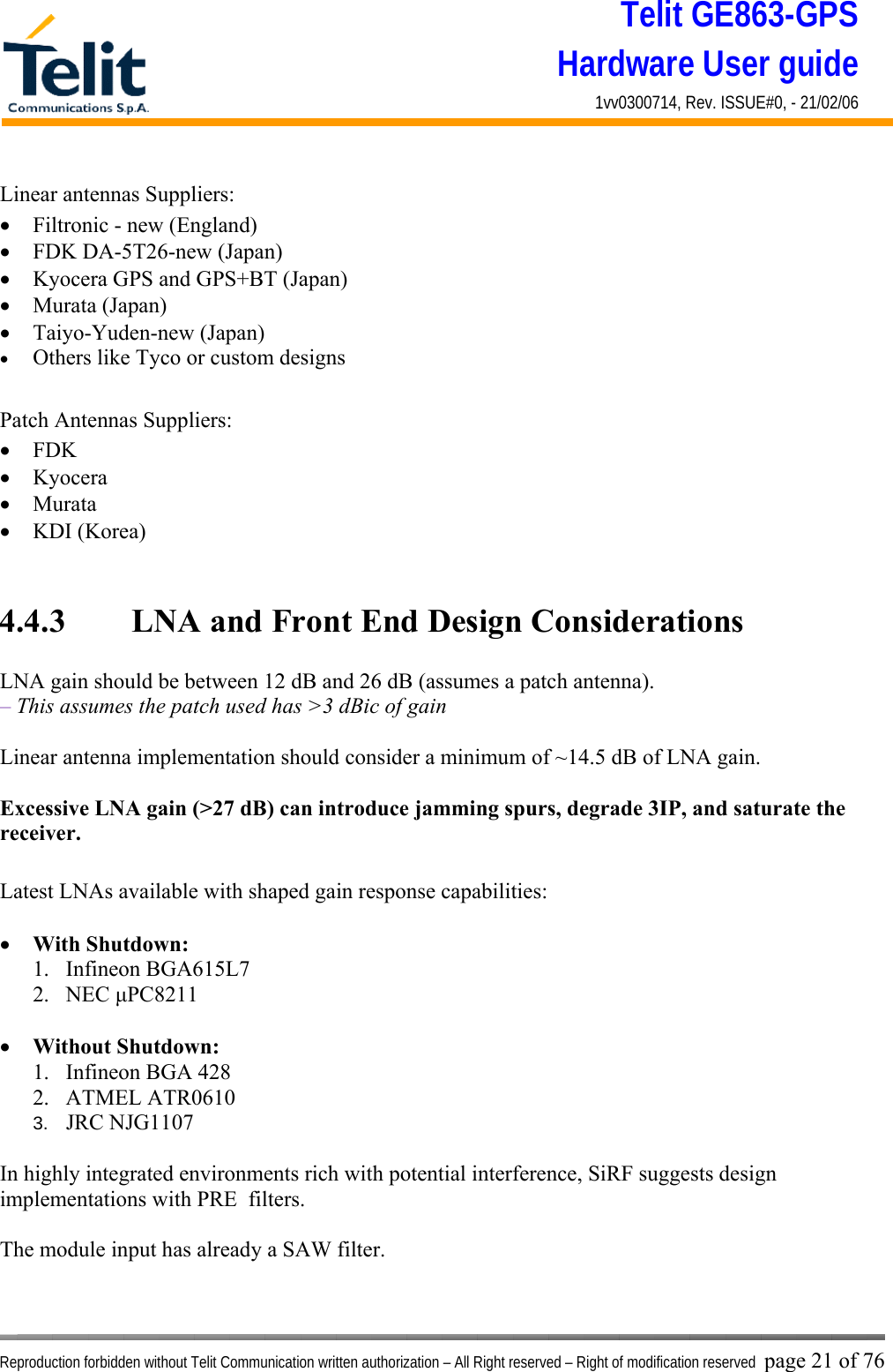 Telit GE863-GPS Hardware User guide 1vv0300714, Rev. ISSUE#0, - 21/02/06    Reproduction forbidden without Telit Communication written authorization – All Right reserved – Right of modification reserved page 21 of 76 Linear antennas Suppliers: •  Filtronic - new (England) •  FDK DA-5T26-new (Japan) •  Kyocera GPS and GPS+BT (Japan) •  Murata (Japan) •  Taiyo-Yuden-new (Japan) •  Others like Tyco or custom designs  Patch Antennas Suppliers: •  FDK •  Kyocera •  Murata •  KDI (Korea)   4.4.3   LNA and Front End Design Considerations  LNA gain should be between 12 dB and 26 dB (assumes a patch antenna). – This assumes the patch used has &gt;3 dBic of gain  Linear antenna implementation should consider a minimum of ~14.5 dB of LNA gain.  Excessive LNA gain (&gt;27 dB) can introduce jamming spurs, degrade 3IP, and saturate the receiver.  Latest LNAs available with shaped gain response capabilities:  •  With Shutdown: 1. Infineon BGA615L7 2. NEC μPC8211  •  Without Shutdown: 1.  Infineon BGA 428 2. ATMEL ATR0610 3.  JRC NJG1107  In highly integrated environments rich with potential interference, SiRF suggests design implementations with PRE  filters.  The module input has already a SAW filter.  