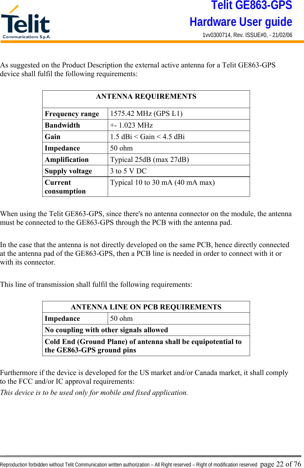 Telit GE863-GPS Hardware User guide 1vv0300714, Rev. ISSUE#0, - 21/02/06    Reproduction forbidden without Telit Communication written authorization – All Right reserved – Right of modification reserved page 22 of 76 As suggested on the Product Description the external active antenna for a Telit GE863-GPS device shall fulfil the following requirements:  ANTENNA REQUIREMENTS Frequency range  1575.42 MHz (GPS L1) Bandwidth  +- 1.023 MHz Gain  1.5 dBi &lt; Gain &lt; 4.5 dBi Impedance  50 ohm Amplification  Typical 25dB (max 27dB) Supply voltage  3 to 5 V DC Current consumption Typical 10 to 30 mA (40 mA max)  When using the Telit GE863-GPS, since there&apos;s no antenna connector on the module, the antenna must be connected to the GE863-GPS through the PCB with the antenna pad.  In the case that the antenna is not directly developed on the same PCB, hence directly connected at the antenna pad of the GE863-GPS, then a PCB line is needed in order to connect with it or with its connector.   This line of transmission shall fulfil the following requirements:  ANTENNA LINE ON PCB REQUIREMENTS Impedance  50 ohm No coupling with other signals allowed Cold End (Ground Plane) of antenna shall be equipotential to the GE863-GPS ground pins  Furthermore if the device is developed for the US market and/or Canada market, it shall comply to the FCC and/or IC approval requirements: This device is to be used only for mobile and fixed application.  