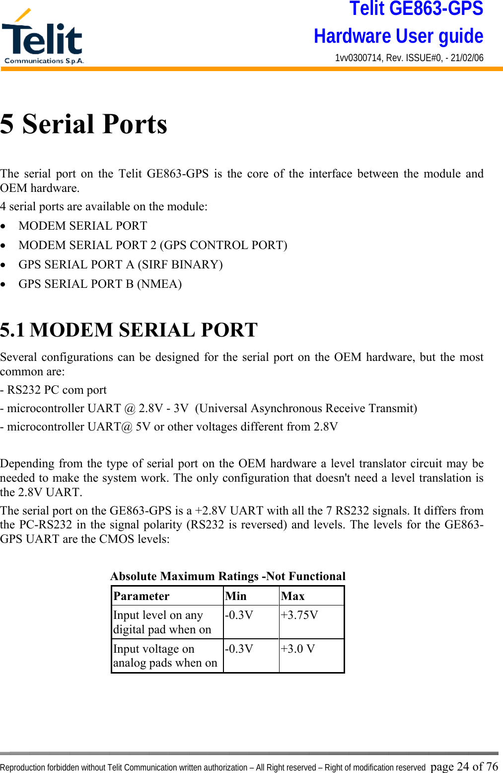 Telit GE863-GPS Hardware User guide 1vv0300714, Rev. ISSUE#0, - 21/02/06    Reproduction forbidden without Telit Communication written authorization – All Right reserved – Right of modification reserved page 24 of 76 5 Serial Ports The serial port on the Telit GE863-GPS is the core of the interface between the module and OEM hardware.  4 serial ports are available on the module: •  MODEM SERIAL PORT •  MODEM SERIAL PORT 2 (GPS CONTROL PORT) •  GPS SERIAL PORT A (SIRF BINARY) •  GPS SERIAL PORT B (NMEA)  5.1 MODEM SERIAL PORT Several configurations can be designed for the serial port on the OEM hardware, but the most common are: - RS232 PC com port - microcontroller UART @ 2.8V - 3V  (Universal Asynchronous Receive Transmit)  - microcontroller UART@ 5V or other voltages different from 2.8V   Depending from the type of serial port on the OEM hardware a level translator circuit may be needed to make the system work. The only configuration that doesn&apos;t need a level translation is the 2.8V UART. The serial port on the GE863-GPS is a +2.8V UART with all the 7 RS232 signals. It differs from the PC-RS232 in the signal polarity (RS232 is reversed) and levels. The levels for the GE863-GPS UART are the CMOS levels:     Absolute Maximum Ratings -Not Functional Parameter Min Max Input level on any digital pad when on -0.3V +3.75V Input voltage on analog pads when on-0.3V +3.0 V    