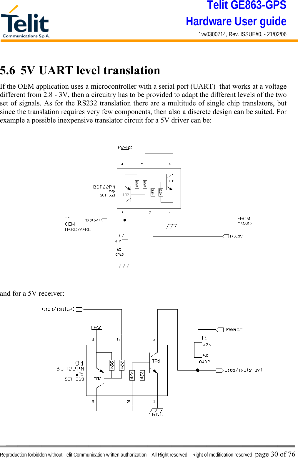 Telit GE863-GPS Hardware User guide 1vv0300714, Rev. ISSUE#0, - 21/02/06    Reproduction forbidden without Telit Communication written authorization – All Right reserved – Right of modification reserved page 30 of 76 5.6  5V UART level translation If the OEM application uses a microcontroller with a serial port (UART)  that works at a voltage different from 2.8 - 3V, then a circuitry has to be provided to adapt the different levels of the two set of signals. As for the RS232 translation there are a multitude of single chip translators, but since the translation requires very few components, then also a discrete design can be suited. For example a possible inexpensive translator circuit for a 5V driver can be:   and for a 5V receiver:  