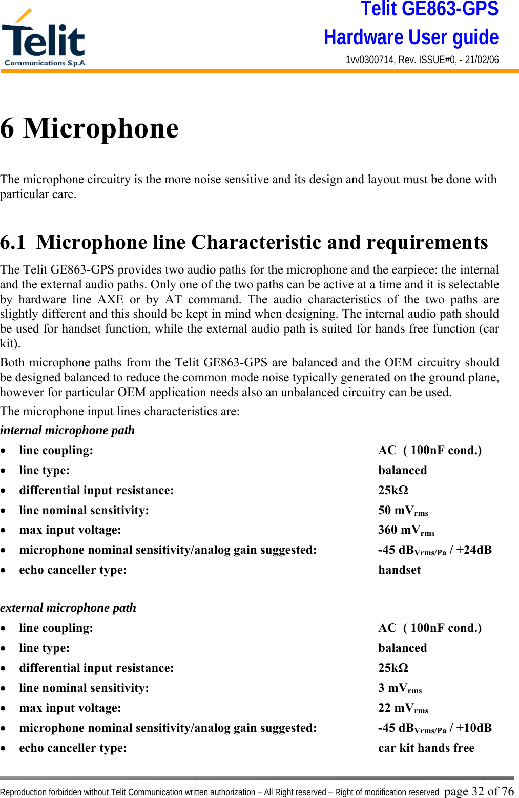 Telit GE863-GPS Hardware User guide 1vv0300714, Rev. ISSUE#0, - 21/02/06    Reproduction forbidden without Telit Communication written authorization – All Right reserved – Right of modification reserved page 32 of 76 6 Microphone The microphone circuitry is the more noise sensitive and its design and layout must be done with particular care.  6.1  Microphone line Characteristic and requirements The Telit GE863-GPS provides two audio paths for the microphone and the earpiece: the internal and the external audio paths. Only one of the two paths can be active at a time and it is selectable by hardware line AXE or by AT command. The audio characteristics of the two paths are slightly different and this should be kept in mind when designing. The internal audio path should be used for handset function, while the external audio path is suited for hands free function (car kit). Both microphone paths from the Telit GE863-GPS are balanced and the OEM circuitry should be designed balanced to reduce the common mode noise typically generated on the ground plane, however for particular OEM application needs also an unbalanced circuitry can be used. The microphone input lines characteristics are: internal microphone path •  line coupling:        AC  ( 100nF cond.) •  line type:         balanced •  differential input resistance:      25kΩ •  line nominal sensitivity:       50 mVrms •  max input voltage:       360 mVrms •  microphone nominal sensitivity/analog gain suggested:    -45 dBVrms/Pa / +24dB •  echo canceller type:       handset  external microphone path •  line coupling:        AC  ( 100nF cond.) •  line type:         balanced •  differential input resistance:      25kΩ •  line nominal sensitivity:       3 mVrms •  max input voltage:       22 mVrms •  microphone nominal sensitivity/analog gain suggested:    -45 dBVrms/Pa / +10dB •  echo canceller type:       car kit hands free 
