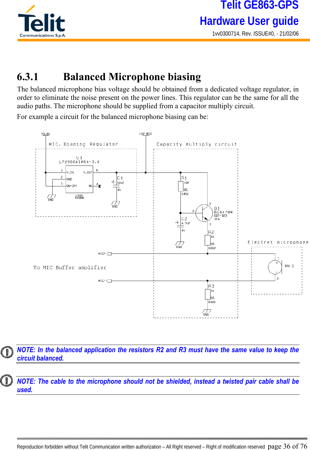 Telit GE863-GPS Hardware User guide 1vv0300714, Rev. ISSUE#0, - 21/02/06    Reproduction forbidden without Telit Communication written authorization – All Right reserved – Right of modification reserved page 36 of 76  6.3.1    Balanced Microphone biasing The balanced microphone bias voltage should be obtained from a dedicated voltage regulator, in order to eliminate the noise present on the power lines. This regulator can be the same for all the audio paths. The microphone should be supplied from a capacitor multiply circuit. For example a circuit for the balanced microphone biasing can be:   NOTE: In the balanced application the resistors R2 and R3 must have the same value to keep the circuit balanced.    NOTE: The cable to the microphone should not be shielded, instead a twisted pair cable shall be used.    