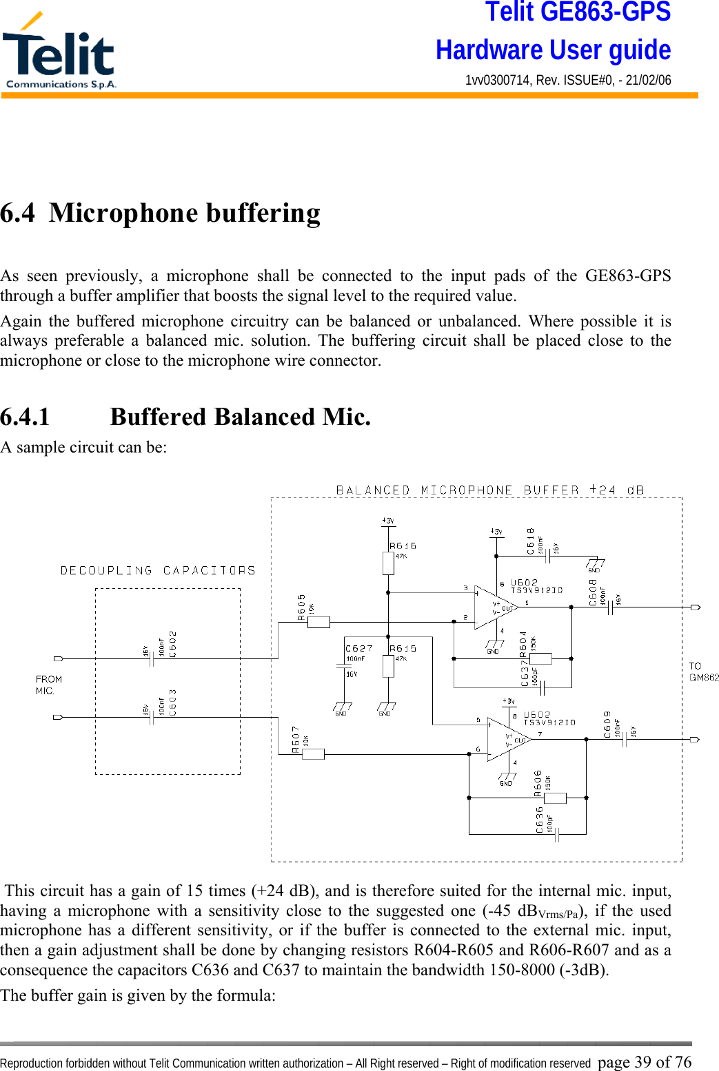 Telit GE863-GPS Hardware User guide 1vv0300714, Rev. ISSUE#0, - 21/02/06    Reproduction forbidden without Telit Communication written authorization – All Right reserved – Right of modification reserved page 39 of 76   6.4  Microphone buffering  As seen previously, a microphone shall be connected to the input pads of the GE863-GPS through a buffer amplifier that boosts the signal level to the required value. Again the buffered microphone circuitry can be balanced or unbalanced. Where possible it is always preferable a balanced mic. solution. The buffering circuit shall be placed close to the microphone or close to the microphone wire connector.  6.4.1    Buffered Balanced Mic. A sample circuit can be:  This circuit has a gain of 15 times (+24 dB), and is therefore suited for the internal mic. input, having a microphone with a sensitivity close to the suggested one (-45 dBVrms/Pa), if the used microphone has a different sensitivity, or if the buffer is connected to the external mic. input, then a gain adjustment shall be done by changing resistors R604-R605 and R606-R607 and as a consequence the capacitors C636 and C637 to maintain the bandwidth 150-8000 (-3dB). The buffer gain is given by the formula: 