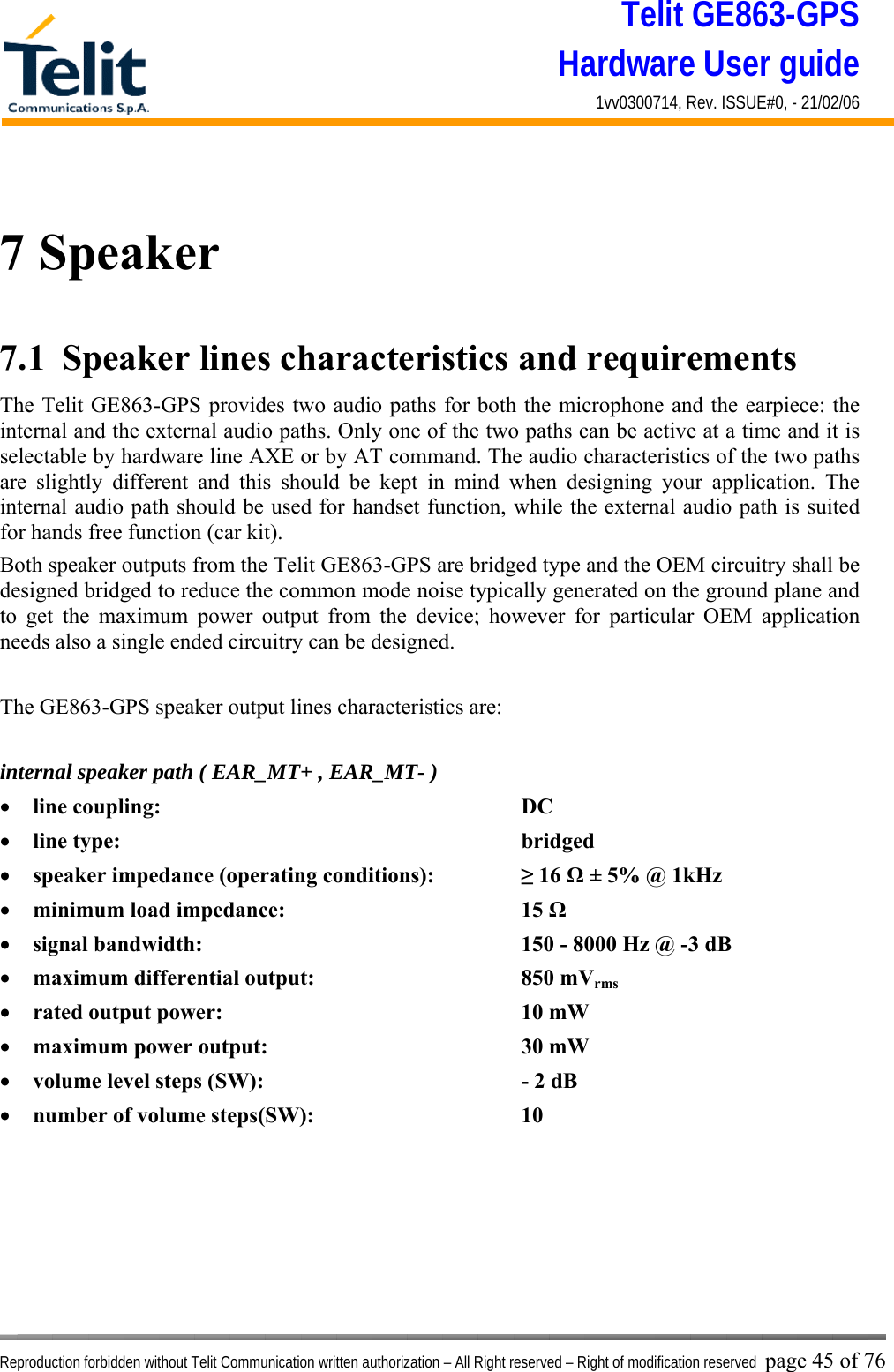 Telit GE863-GPS Hardware User guide 1vv0300714, Rev. ISSUE#0, - 21/02/06    Reproduction forbidden without Telit Communication written authorization – All Right reserved – Right of modification reserved page 45 of 76  7 Speaker 7.1  Speaker lines characteristics and requirements  The Telit GE863-GPS provides two audio paths for both the microphone and the earpiece: the internal and the external audio paths. Only one of the two paths can be active at a time and it is selectable by hardware line AXE or by AT command. The audio characteristics of the two paths are slightly different and this should be kept in mind when designing your application. The internal audio path should be used for handset function, while the external audio path is suited for hands free function (car kit). Both speaker outputs from the Telit GE863-GPS are bridged type and the OEM circuitry shall be designed bridged to reduce the common mode noise typically generated on the ground plane and to get the maximum power output from the device; however for particular OEM application needs also a single ended circuitry can be designed.  The GE863-GPS speaker output lines characteristics are:  internal speaker path ( EAR_MT+ , EAR_MT- ) •  line coupling:      DC  •  line type:       bridged •  speaker impedance (operating conditions):    ≥ 16 Ω ± 5% @ 1kHz •  minimum load impedance:    15 Ω •  signal bandwidth:          150 - 8000 Hz @ -3 dB  •  maximum differential output:    850 mVrms •  rated output power:     10 mW •  maximum power output:    30 mW •  volume level steps (SW):        - 2 dB •  number of volume steps(SW):    10       