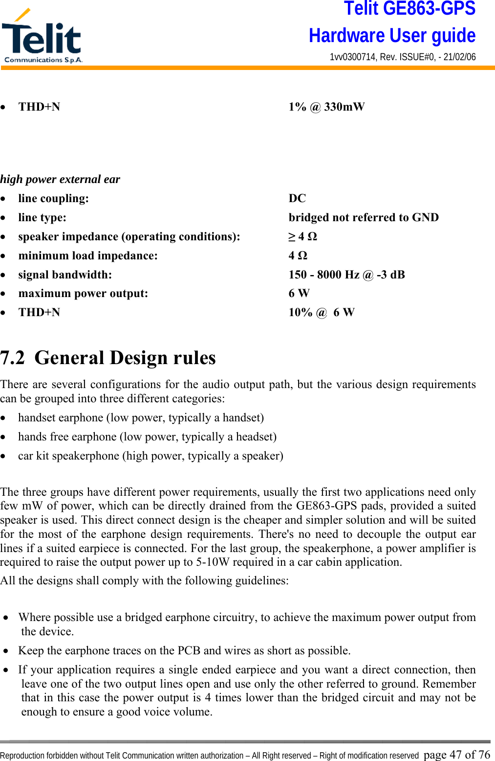 Telit GE863-GPS Hardware User guide 1vv0300714, Rev. ISSUE#0, - 21/02/06    Reproduction forbidden without Telit Communication written authorization – All Right reserved – Right of modification reserved page 47 of 76 •  THD+N       1% @ 330mW    high power external ear •  line coupling:      DC  •  line type:       bridged not referred to GND •  speaker impedance (operating conditions):    ≥ 4 Ω •  minimum load impedance:    4 Ω •  signal bandwidth:          150 - 8000 Hz @ -3 dB  •  maximum power output:    6 W  •  THD+N       10% @  6 W  7.2  General Design rules There are several configurations for the audio output path, but the various design requirements can be grouped into three different categories: •  handset earphone (low power, typically a handset) •  hands free earphone (low power, typically a headset) •  car kit speakerphone (high power, typically a speaker)   The three groups have different power requirements, usually the first two applications need only few mW of power, which can be directly drained from the GE863-GPS pads, provided a suited speaker is used. This direct connect design is the cheaper and simpler solution and will be suited for the most of the earphone design requirements. There&apos;s no need to decouple the output ear lines if a suited earpiece is connected. For the last group, the speakerphone, a power amplifier is required to raise the output power up to 5-10W required in a car cabin application. All the designs shall comply with the following guidelines:  •  Where possible use a bridged earphone circuitry, to achieve the maximum power output from the device. •  Keep the earphone traces on the PCB and wires as short as possible. •  If your application requires a single ended earpiece and you want a direct connection, then leave one of the two output lines open and use only the other referred to ground. Remember that in this case the power output is 4 times lower than the bridged circuit and may not be enough to ensure a good voice volume.  