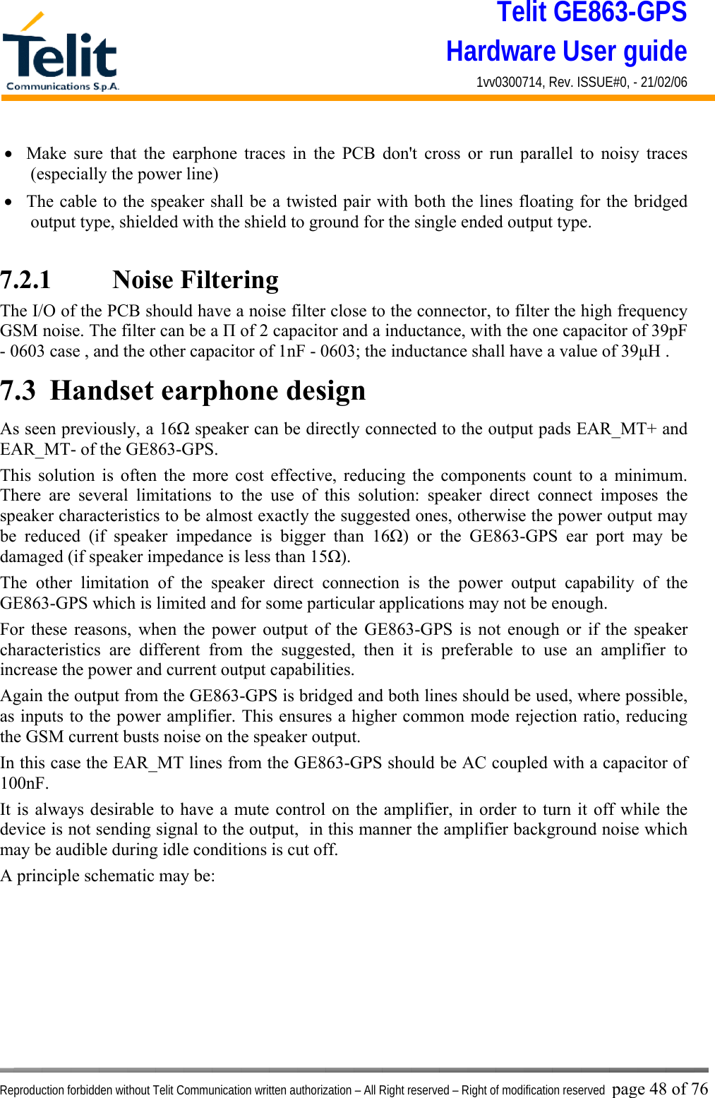 Telit GE863-GPS Hardware User guide 1vv0300714, Rev. ISSUE#0, - 21/02/06    Reproduction forbidden without Telit Communication written authorization – All Right reserved – Right of modification reserved page 48 of 76 •  Make sure that the earphone traces in the PCB don&apos;t cross or run parallel to noisy traces (especially the power line)  •  The cable to the speaker shall be a twisted pair with both the lines floating for the bridged output type, shielded with the shield to ground for the single ended output type.  7.2.1    Noise Filtering The I/O of the PCB should have a noise filter close to the connector, to filter the high frequency GSM noise. The filter can be a Π of 2 capacitor and a inductance, with the one capacitor of 39pF - 0603 case , and the other capacitor of 1nF - 0603; the inductance shall have a value of 39μH . 7.3  Handset earphone design As seen previously, a 16Ω speaker can be directly connected to the output pads EAR_MT+ and EAR_MT- of the GE863-GPS. This solution is often the more cost effective, reducing the components count to a minimum. There are several limitations to the use of this solution: speaker direct connect imposes the speaker characteristics to be almost exactly the suggested ones, otherwise the power output may be reduced (if speaker impedance is bigger than 16Ω) or the GE863-GPS ear port may be damaged (if speaker impedance is less than 15Ω). The other limitation of the speaker direct connection is the power output capability of the GE863-GPS which is limited and for some particular applications may not be enough. For these reasons, when the power output of the GE863-GPS is not enough or if the speaker characteristics are different from the suggested, then it is preferable to use an amplifier to increase the power and current output capabilities.  Again the output from the GE863-GPS is bridged and both lines should be used, where possible, as inputs to the power amplifier. This ensures a higher common mode rejection ratio, reducing the GSM current busts noise on the speaker output. In this case the EAR_MT lines from the GE863-GPS should be AC coupled with a capacitor of 100nF. It is always desirable to have a mute control on the amplifier, in order to turn it off while the device is not sending signal to the output,  in this manner the amplifier background noise which may be audible during idle conditions is cut off. A principle schematic may be: 