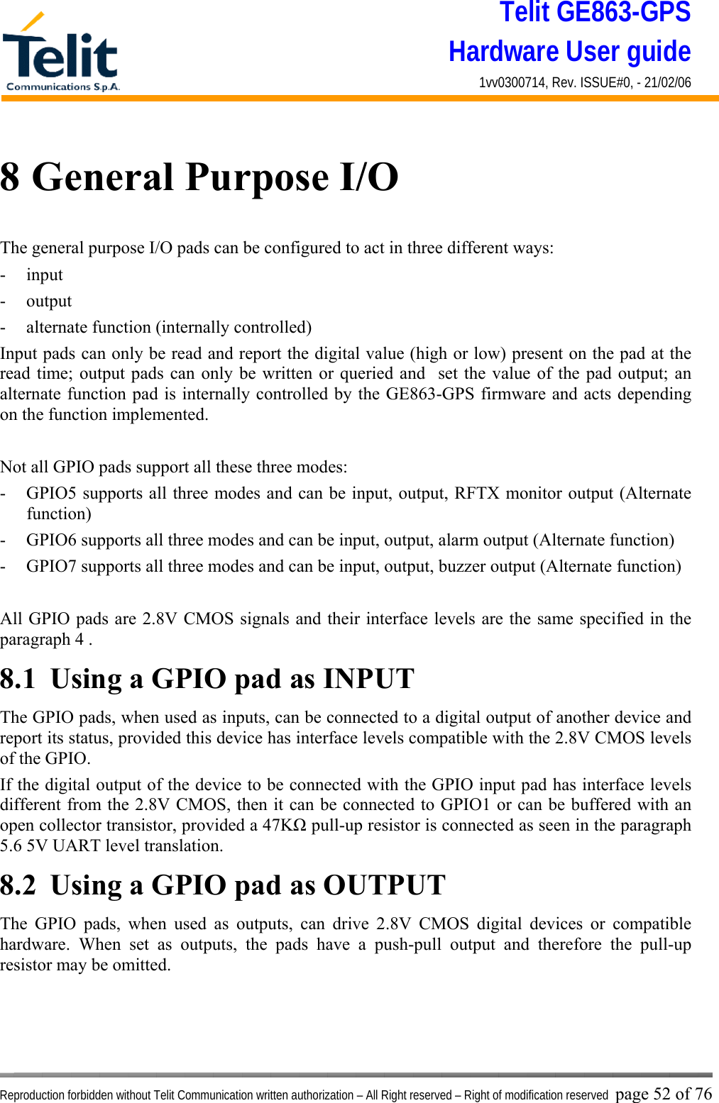 Telit GE863-GPS Hardware User guide 1vv0300714, Rev. ISSUE#0, - 21/02/06    Reproduction forbidden without Telit Communication written authorization – All Right reserved – Right of modification reserved page 52 of 76 8 General Purpose I/O The general purpose I/O pads can be configured to act in three different ways: - input - output - alternate function (internally controlled) Input pads can only be read and report the digital value (high or low) present on the pad at the read time; output pads can only be written or queried and  set the value of the pad output; an alternate function pad is internally controlled by the GE863-GPS firmware and acts depending on the function implemented.   Not all GPIO pads support all these three modes: -  GPIO5 supports all three modes and can be input, output, RFTX monitor output (Alternate function) -  GPIO6 supports all three modes and can be input, output, alarm output (Alternate function) -  GPIO7 supports all three modes and can be input, output, buzzer output (Alternate function)  All GPIO pads are 2.8V CMOS signals and their interface levels are the same specified in the paragraph 4 . 8.1  Using a GPIO pad as INPUT The GPIO pads, when used as inputs, can be connected to a digital output of another device and report its status, provided this device has interface levels compatible with the 2.8V CMOS levels of the GPIO.  If the digital output of the device to be connected with the GPIO input pad has interface levels different from the 2.8V CMOS, then it can be connected to GPIO1 or can be buffered with an open collector transistor, provided a 47KΩ pull-up resistor is connected as seen in the paragraph 5.6 5V UART level translation. 8.2  Using a GPIO pad as OUTPUT The GPIO pads, when used as outputs, can drive 2.8V CMOS digital devices or compatible hardware. When set as outputs, the pads have a push-pull output and therefore the pull-up resistor may be omitted. 