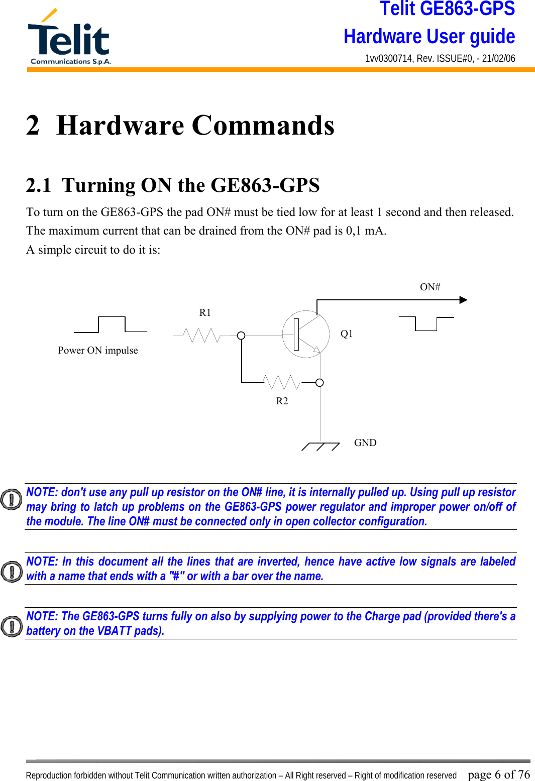 Telit GE863-GPS Hardware User guide 1vv0300714, Rev. ISSUE#0, - 21/02/06    Reproduction forbidden without Telit Communication written authorization – All Right reserved – Right of modification reserved page 6 of 76 2  Hardware Commands 2.1  Turning ON the GE863-GPS To turn on the GE863-GPS the pad ON# must be tied low for at least 1 second and then released. The maximum current that can be drained from the ON# pad is 0,1 mA. A simple circuit to do it is:   NOTE: don&apos;t use any pull up resistor on the ON# line, it is internally pulled up. Using pull up resistor may bring to latch up problems on the GE863-GPS power regulator and improper power on/off of the module. The line ON# must be connected only in open collector configuration.  NOTE: In this document all the lines that are inverted, hence have active low signals are labeled with a name that ends with a &quot;#&quot; or with a bar over the name.  NOTE: The GE863-GPS turns fully on also by supplying power to the Charge pad (provided there&apos;s a battery on the VBATT pads).        ON#Power ON impulse  GNDR1R2Q1