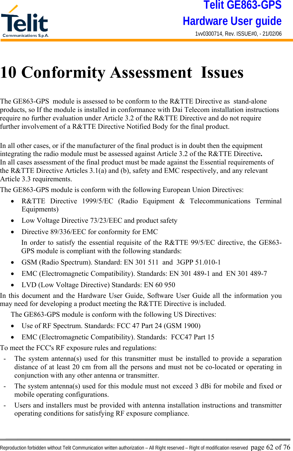 Telit GE863-GPS Hardware User guide 1vv0300714, Rev. ISSUE#0, - 21/02/06    Reproduction forbidden without Telit Communication written authorization – All Right reserved – Right of modification reserved page 62 of 76 10 Conformity Assessment  Issues The GE863-GPS  module is assessed to be conform to the R&amp;TTE Directive as  stand-alone products, so If the module is installed in conformance with Dai Telecom installation instructions require no further evaluation under Article 3.2 of the R&amp;TTE Directive and do not require further involvement of a R&amp;TTE Directive Notified Body for the final product.  In all other cases, or if the manufacturer of the final product is in doubt then the equipment integrating the radio module must be assessed against Article 3.2 of the R&amp;TTE Directive.  In all cases assessment of the final product must be made against the Essential requirements of the R&amp;TTE Directive Articles 3.1(a) and (b), safety and EMC respectively, and any relevant Article 3.3 requirements. The GE863-GPS module is conform with the following European Union Directives: •  R&amp;TTE Directive 1999/5/EC (Radio Equipment &amp; Telecommunications Terminal Equipments) •  Low Voltage Directive 73/23/EEC and product safety •  Directive 89/336/EEC for conformity for EMC In order to satisfy the essential requisite of the R&amp;TTE 99/5/EC directive, the GE863-GPS module is compliant with the following standards:  •  GSM (Radio Spectrum). Standard: EN 301 511  and  3GPP 51.010-1  •  EMC (Electromagnetic Compatibility). Standards: EN 301 489-1 and  EN 301 489-7 •  LVD (Low Voltage Directive) Standards: EN 60 950 In this document and the Hardware User Guide, Software User Guide all the information you may need for developing a product meeting the R&amp;TTE Directive is included. The GE863-GPS module is conform with the following US Directives: •  Use of RF Spectrum. Standards: FCC 47 Part 24 (GSM 1900) •  EMC (Electromagnetic Compatibility). Standards:  FCC47 Part 15 To meet the FCC&apos;s RF exposure rules and regulations: -  The system antenna(s) used for this transmitter must be installed to provide a separation distance of at least 20 cm from all the persons and must not be co-located or operating in conjunction with any other antenna or transmitter. -  The system antenna(s) used for this module must not exceed 3 dBi for mobile and fixed or mobile operating configurations. -  Users and installers must be provided with antenna installation instructions and transmitter operating conditions for satisfying RF exposure compliance. 