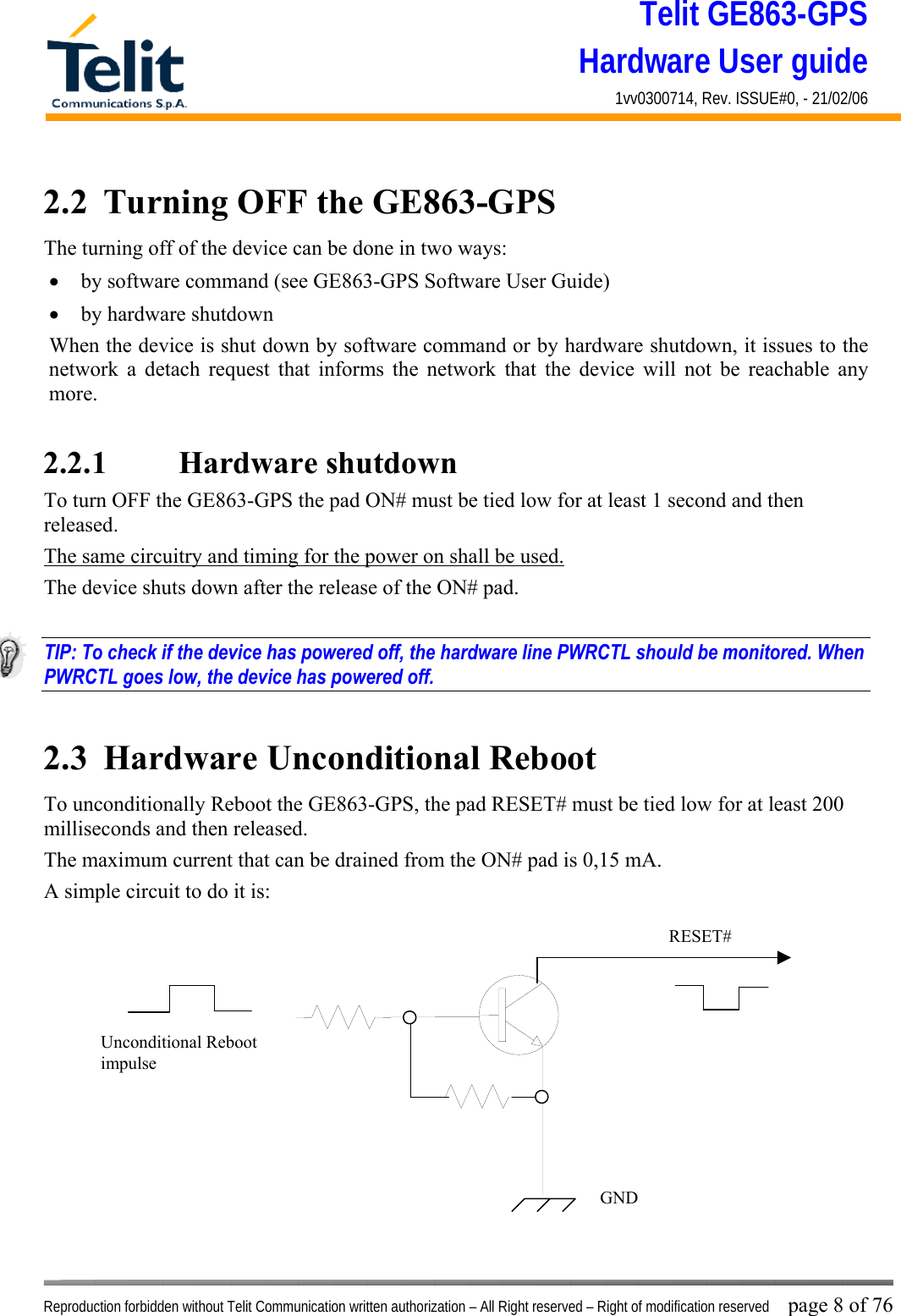 Telit GE863-GPS Hardware User guide 1vv0300714, Rev. ISSUE#0, - 21/02/06    Reproduction forbidden without Telit Communication written authorization – All Right reserved – Right of modification reserved page 8 of 76 2.2  Turning OFF the GE863-GPS The turning off of the device can be done in two ways: •  by software command (see GE863-GPS Software User Guide) •  by hardware shutdown When the device is shut down by software command or by hardware shutdown, it issues to the network a detach request that informs the network that the device will not be reachable any more.   2.2.1    Hardware shutdown To turn OFF the GE863-GPS the pad ON# must be tied low for at least 1 second and then released. The same circuitry and timing for the power on shall be used. The device shuts down after the release of the ON# pad.  TIP: To check if the device has powered off, the hardware line PWRCTL should be monitored. When PWRCTL goes low, the device has powered off.  2.3  Hardware Unconditional Reboot To unconditionally Reboot the GE863-GPS, the pad RESET# must be tied low for at least 200 milliseconds and then released. The maximum current that can be drained from the ON# pad is 0,15 mA. A simple circuit to do it is:              RESET# Unconditional Reboot impulse   GND