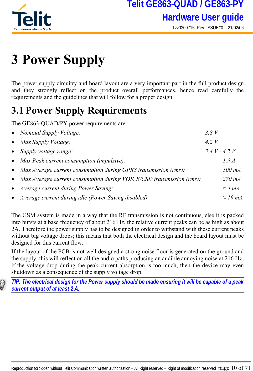 Telit GE863-QUAD / GE863-PY Hardware User guide 1vv0300715, Rev. ISSUE#0, - 21/02/06    Reproduction forbidden without Telit Communication written authorization – All Right reserved – Right of modification reserved page 10 of 71 3 Power Supply The power supply circuitry and board layout are a very important part in the full product design and they strongly reflect on the product overall performances, hence read carefully the requirements and the guidelines that will follow for a proper design. 3.1 Power Supply Requirements The GE863-QUAD/PY power requirements are: •  Nominal Supply Voltage:        3.8 V •  Max Supply Voltage:        4.2 V •  Supply voltage range:                      3.4 V - 4.2 V •  Max Peak current consumption (impulsive):             1.9 A •  Max Average current consumption during GPRS transmission (rms):      500 mA •  Max Average current consumption during VOICE/CSD transmission (rms):    270 mA •  Average current during Power Saving:               ≈ 4 mA •  Average current during idle (Power Saving disabled)          ≈ 19 mA  The GSM system is made in a way that the RF transmission is not continuous, else it is packed into bursts at a base frequency of about 216 Hz, the relative current peaks can be as high as about 2A. Therefore the power supply has to be designed in order to withstand with these current peaks without big voltage drops; this means that both the electrical design and the board layout must be designed for this current flow. If the layout of the PCB is not well designed a strong noise floor is generated on the ground and the supply; this will reflect on all the audio paths producing an audible annoying noise at 216 Hz; if the voltage drop during the peak current absorption is too much, then the device may even shutdown as a consequence of the supply voltage drop. TIP: The electrical design for the Power supply should be made ensuring it will be capable of a peak current output of at least 2 A.  