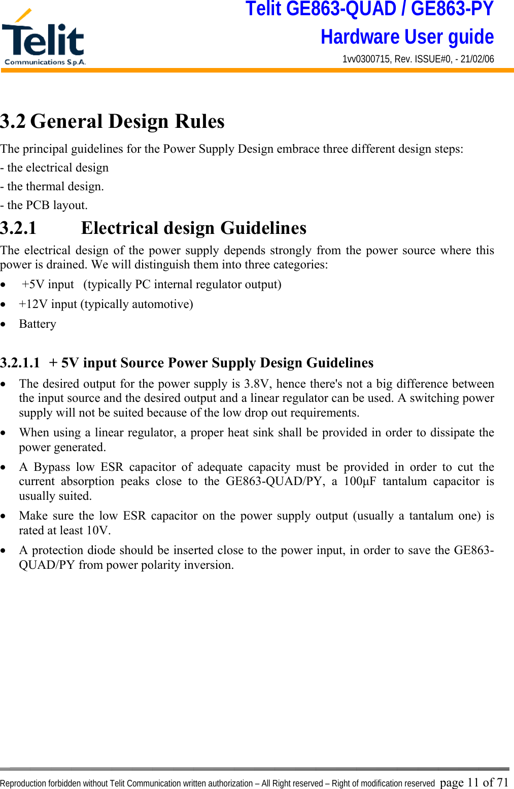 Telit GE863-QUAD / GE863-PY Hardware User guide 1vv0300715, Rev. ISSUE#0, - 21/02/06    Reproduction forbidden without Telit Communication written authorization – All Right reserved – Right of modification reserved page 11 of 71 3.2 General Design Rules The principal guidelines for the Power Supply Design embrace three different design steps: - the electrical design - the thermal design. - the PCB layout. 3.2.1    Electrical design Guidelines The electrical design of the power supply depends strongly from the power source where this power is drained. We will distinguish them into three categories: •   +5V input   (typically PC internal regulator output) •  +12V input (typically automotive) •  Battery  3.2.1.1  + 5V input Source Power Supply Design Guidelines •  The desired output for the power supply is 3.8V, hence there&apos;s not a big difference between the input source and the desired output and a linear regulator can be used. A switching power supply will not be suited because of the low drop out requirements. •  When using a linear regulator, a proper heat sink shall be provided in order to dissipate the power generated. •  A Bypass low ESR capacitor of adequate capacity must be provided in order to cut the current absorption peaks close to the GE863-QUAD/PY, a 100μF tantalum capacitor is usually suited. •  Make sure the low ESR capacitor on the power supply output (usually a tantalum one) is rated at least 10V. •  A protection diode should be inserted close to the power input, in order to save the GE863-QUAD/PY from power polarity inversion. 