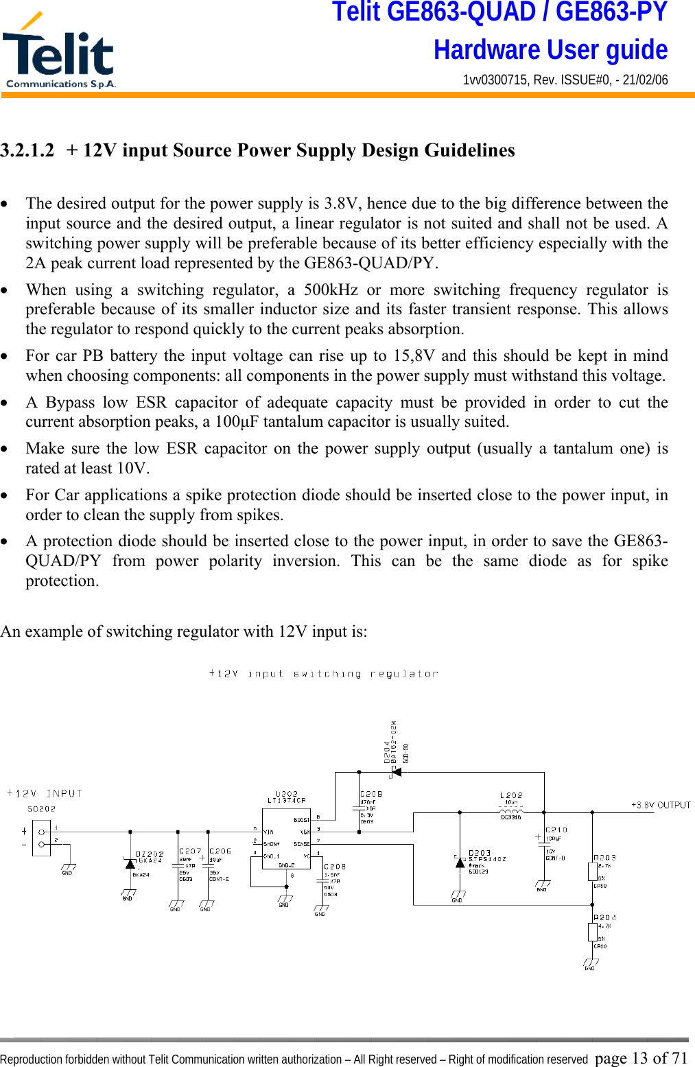 Telit GE863-QUAD / GE863-PY Hardware User guide 1vv0300715, Rev. ISSUE#0, - 21/02/06    Reproduction forbidden without Telit Communication written authorization – All Right reserved – Right of modification reserved page 13 of 71 3.2.1.2  + 12V input Source Power Supply Design Guidelines  •  The desired output for the power supply is 3.8V, hence due to the big difference between the input source and the desired output, a linear regulator is not suited and shall not be used. A switching power supply will be preferable because of its better efficiency especially with the 2A peak current load represented by the GE863-QUAD/PY. •  When using a switching regulator, a 500kHz or more switching frequency regulator is preferable because of its smaller inductor size and its faster transient response. This allows the regulator to respond quickly to the current peaks absorption.  •  For car PB battery the input voltage can rise up to 15,8V and this should be kept in mind when choosing components: all components in the power supply must withstand this voltage. •  A Bypass low ESR capacitor of adequate capacity must be provided in order to cut the current absorption peaks, a 100μF tantalum capacitor is usually suited. •  Make sure the low ESR capacitor on the power supply output (usually a tantalum one) is rated at least 10V. •  For Car applications a spike protection diode should be inserted close to the power input, in order to clean the supply from spikes.  •  A protection diode should be inserted close to the power input, in order to save the GE863-QUAD/PY from power polarity inversion. This can be the same diode as for spike protection.  An example of switching regulator with 12V input is:  