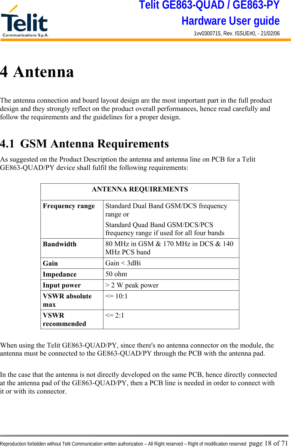Telit GE863-QUAD / GE863-PY Hardware User guide 1vv0300715, Rev. ISSUE#0, - 21/02/06    Reproduction forbidden without Telit Communication written authorization – All Right reserved – Right of modification reserved page 18 of 71 4 Antenna The antenna connection and board layout design are the most important part in the full product design and they strongly reflect on the product overall performances, hence read carefully and follow the requirements and the guidelines for a proper design.  4.1  GSM Antenna Requirements As suggested on the Product Description the antenna and antenna line on PCB for a Telit GE863-QUAD/PY device shall fulfil the following requirements:  ANTENNA REQUIREMENTS Frequency range  Standard Dual Band GSM/DCS frequency range or  Standard Quad Band GSM/DCS/PCS frequency range if used for all four bands Bandwidth  80 MHz in GSM &amp; 170 MHz in DCS &amp; 140 MHz PCS band Gain  Gain &lt; 3dBi Impedance  50 ohm Input power  &gt; 2 W peak power VSWR absolute max &lt;= 10:1 VSWR recommended &lt;= 2:1  When using the Telit GE863-QUAD/PY, since there&apos;s no antenna connector on the module, the antenna must be connected to the GE863-QUAD/PY through the PCB with the antenna pad.  In the case that the antenna is not directly developed on the same PCB, hence directly connected at the antenna pad of the GE863-QUAD/PY, then a PCB line is needed in order to connect with it or with its connector.     