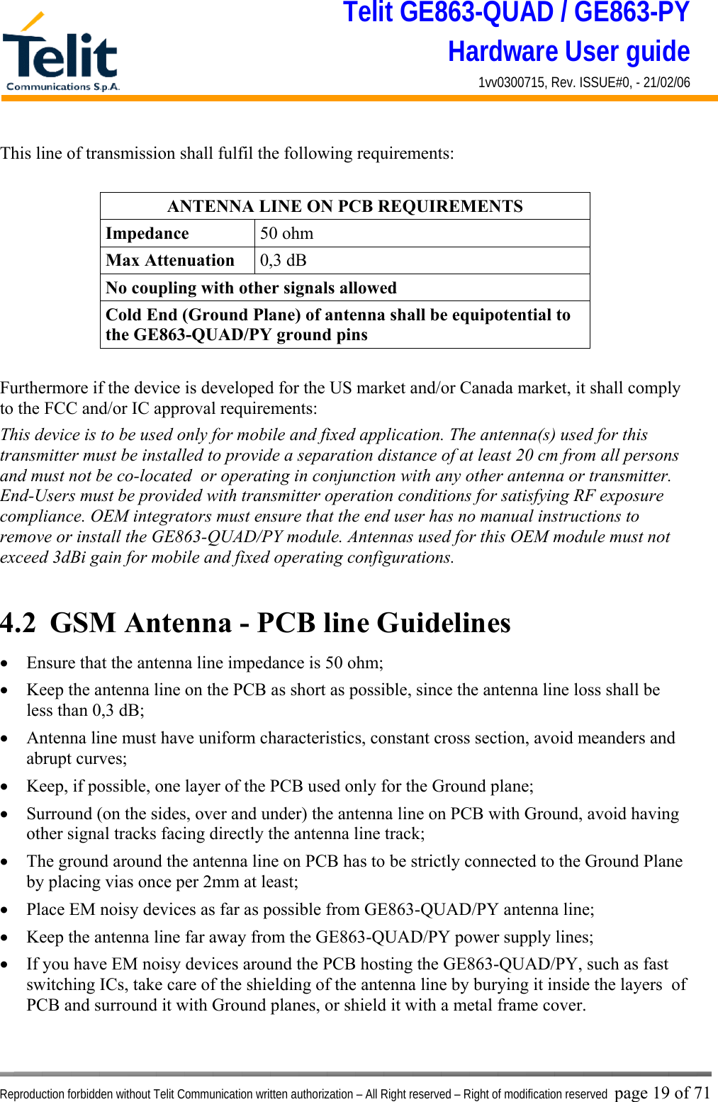 Telit GE863-QUAD / GE863-PY Hardware User guide 1vv0300715, Rev. ISSUE#0, - 21/02/06    Reproduction forbidden without Telit Communication written authorization – All Right reserved – Right of modification reserved page 19 of 71 This line of transmission shall fulfil the following requirements:  ANTENNA LINE ON PCB REQUIREMENTS Impedance  50 ohm Max Attenuation  0,3 dB No coupling with other signals allowed Cold End (Ground Plane) of antenna shall be equipotential to the GE863-QUAD/PY ground pins  Furthermore if the device is developed for the US market and/or Canada market, it shall comply to the FCC and/or IC approval requirements: This device is to be used only for mobile and fixed application. The antenna(s) used for this transmitter must be installed to provide a separation distance of at least 20 cm from all persons and must not be co-located  or operating in conjunction with any other antenna or transmitter. End-Users must be provided with transmitter operation conditions for satisfying RF exposure compliance. OEM integrators must ensure that the end user has no manual instructions to remove or install the GE863-QUAD/PY module. Antennas used for this OEM module must not exceed 3dBi gain for mobile and fixed operating configurations.  4.2  GSM Antenna - PCB line Guidelines •  Ensure that the antenna line impedance is 50 ohm; •  Keep the antenna line on the PCB as short as possible, since the antenna line loss shall be less than 0,3 dB; •  Antenna line must have uniform characteristics, constant cross section, avoid meanders and abrupt curves; •  Keep, if possible, one layer of the PCB used only for the Ground plane; •  Surround (on the sides, over and under) the antenna line on PCB with Ground, avoid having other signal tracks facing directly the antenna line track; •  The ground around the antenna line on PCB has to be strictly connected to the Ground Plane by placing vias once per 2mm at least; •  Place EM noisy devices as far as possible from GE863-QUAD/PY antenna line; •  Keep the antenna line far away from the GE863-QUAD/PY power supply lines; •  If you have EM noisy devices around the PCB hosting the GE863-QUAD/PY, such as fast switching ICs, take care of the shielding of the antenna line by burying it inside the layers  of PCB and surround it with Ground planes, or shield it with a metal frame cover. 