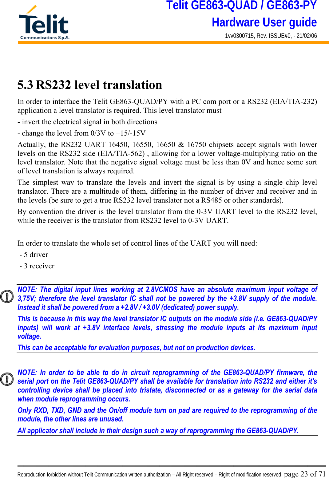 Telit GE863-QUAD / GE863-PY Hardware User guide 1vv0300715, Rev. ISSUE#0, - 21/02/06    Reproduction forbidden without Telit Communication written authorization – All Right reserved – Right of modification reserved page 23 of 71  5.3 RS232 level translation In order to interface the Telit GE863-QUAD/PY with a PC com port or a RS232 (EIA/TIA-232) application a level translator is required. This level translator must - invert the electrical signal in both directions - change the level from 0/3V to +15/-15V  Actually, the RS232 UART 16450, 16550, 16650 &amp; 16750 chipsets accept signals with lower levels on the RS232 side (EIA/TIA-562) , allowing for a lower voltage-multiplying ratio on the level translator. Note that the negative signal voltage must be less than 0V and hence some sort of level translation is always required.  The simplest way to translate the levels and invert the signal is by using a single chip level translator. There are a multitude of them, differing in the number of driver and receiver and in the levels (be sure to get a true RS232 level translator not a RS485 or other standards). By convention the driver is the level translator from the 0-3V UART level to the RS232 level, while the receiver is the translator from RS232 level to 0-3V UART.  In order to translate the whole set of control lines of the UART you will need:  - 5 driver - 3 receiver  NOTE: The digital input lines working at 2.8VCMOS have an absolute maximum input voltage of 3,75V; therefore the level translator IC shall not be powered by the +3.8V supply of the module. Instead it shall be powered from a +2.8V / +3.0V (dedicated) power supply. This is because in this way the level translator IC outputs on the module side (i.e. GE863-QUAD/PY inputs) will work at +3.8V interface levels, stressing the module inputs at its maximum input voltage. This can be acceptable for evaluation purposes, but not on production devices.  NOTE: In order to be able to do in circuit reprogramming of the GE863-QUAD/PY firmware, the serial port on the Telit GE863-QUAD/PY shall be available for translation into RS232 and either it&apos;s controlling device shall be placed into tristate, disconnected or as a gateway for the serial data when module reprogramming occurs. Only RXD, TXD, GND and the On/off module turn on pad are required to the reprogramming of the module, the other lines are unused. All applicator shall include in their design such a way of reprogramming the GE863-QUAD/PY.   