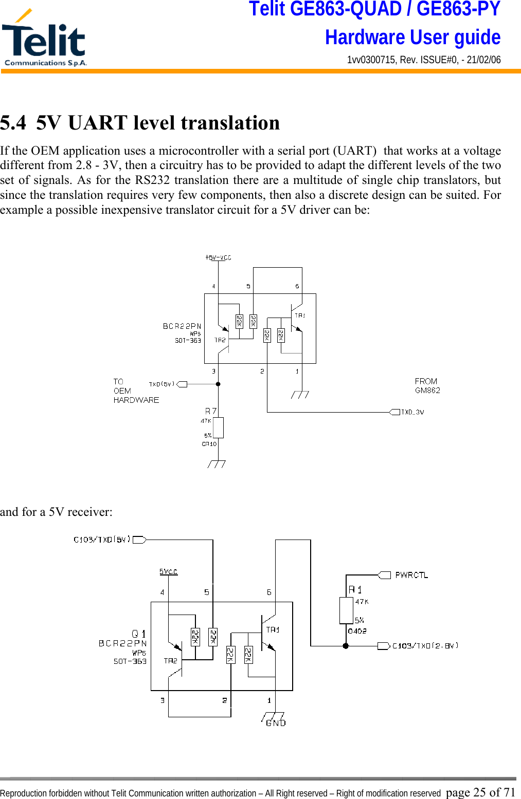 Telit GE863-QUAD / GE863-PY Hardware User guide 1vv0300715, Rev. ISSUE#0, - 21/02/06    Reproduction forbidden without Telit Communication written authorization – All Right reserved – Right of modification reserved page 25 of 71 5.4  5V UART level translation If the OEM application uses a microcontroller with a serial port (UART)  that works at a voltage different from 2.8 - 3V, then a circuitry has to be provided to adapt the different levels of the two set of signals. As for the RS232 translation there are a multitude of single chip translators, but since the translation requires very few components, then also a discrete design can be suited. For example a possible inexpensive translator circuit for a 5V driver can be:   and for a 5V receiver:  