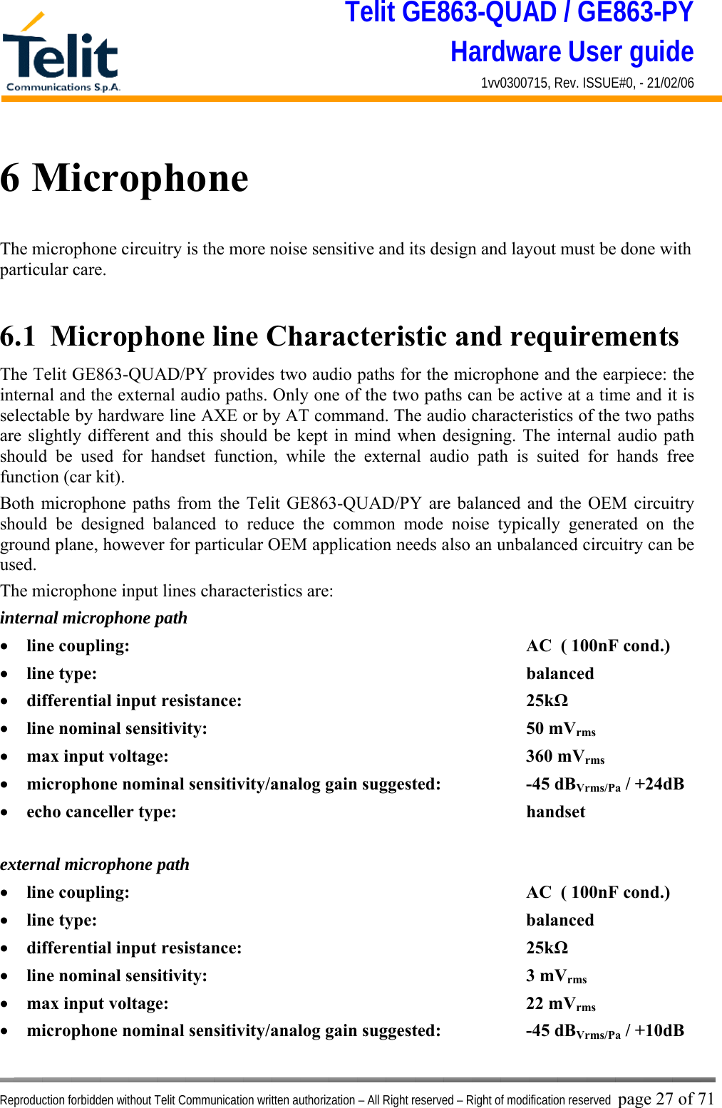 Telit GE863-QUAD / GE863-PY Hardware User guide 1vv0300715, Rev. ISSUE#0, - 21/02/06    Reproduction forbidden without Telit Communication written authorization – All Right reserved – Right of modification reserved page 27 of 71 6 Microphone The microphone circuitry is the more noise sensitive and its design and layout must be done with particular care.  6.1  Microphone line Characteristic and requirements The Telit GE863-QUAD/PY provides two audio paths for the microphone and the earpiece: the internal and the external audio paths. Only one of the two paths can be active at a time and it is selectable by hardware line AXE or by AT command. The audio characteristics of the two paths are slightly different and this should be kept in mind when designing. The internal audio path should be used for handset function, while the external audio path is suited for hands free function (car kit). Both microphone paths from the Telit GE863-QUAD/PY are balanced and the OEM circuitry should be designed balanced to reduce the common mode noise typically generated on the ground plane, however for particular OEM application needs also an unbalanced circuitry can be used. The microphone input lines characteristics are: internal microphone path •  line coupling:        AC  ( 100nF cond.) •  line type:         balanced •  differential input resistance:      25kΩ •  line nominal sensitivity:       50 mVrms •  max input voltage:       360 mVrms •  microphone nominal sensitivity/analog gain suggested:    -45 dBVrms/Pa / +24dB •  echo canceller type:       handset  external microphone path •  line coupling:        AC  ( 100nF cond.) •  line type:         balanced •  differential input resistance:      25kΩ •  line nominal sensitivity:       3 mVrms •  max input voltage:       22 mVrms •  microphone nominal sensitivity/analog gain suggested:    -45 dBVrms/Pa / +10dB 