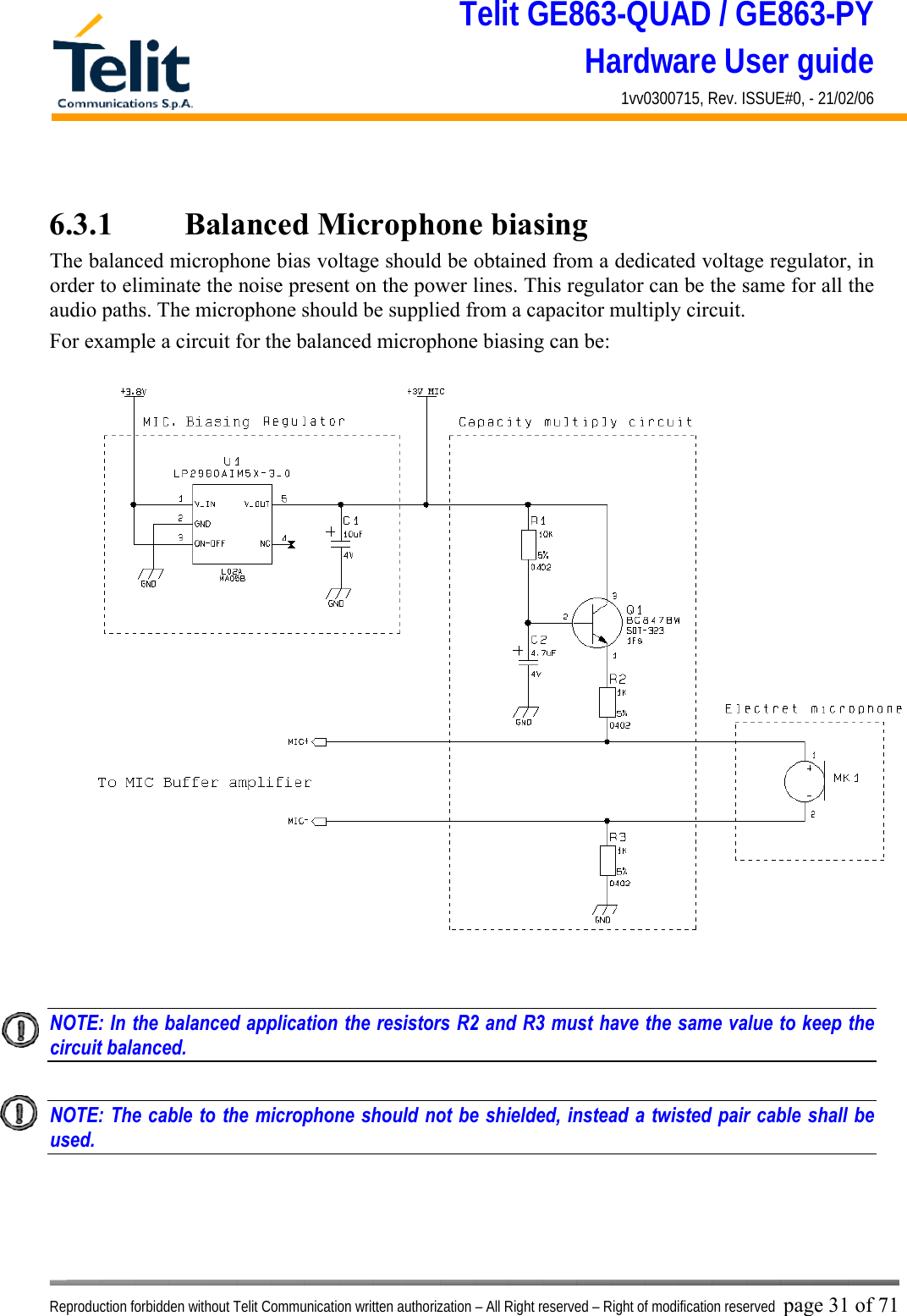 Telit GE863-QUAD / GE863-PY Hardware User guide 1vv0300715, Rev. ISSUE#0, - 21/02/06    Reproduction forbidden without Telit Communication written authorization – All Right reserved – Right of modification reserved page 31 of 71  6.3.1    Balanced Microphone biasing The balanced microphone bias voltage should be obtained from a dedicated voltage regulator, in order to eliminate the noise present on the power lines. This regulator can be the same for all the audio paths. The microphone should be supplied from a capacitor multiply circuit. For example a circuit for the balanced microphone biasing can be:   NOTE: In the balanced application the resistors R2 and R3 must have the same value to keep the circuit balanced.    NOTE: The cable to the microphone should not be shielded, instead a twisted pair cable shall be used.    