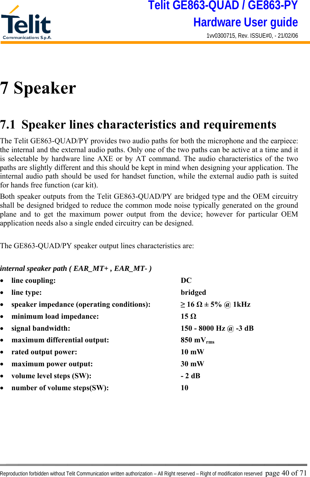 Telit GE863-QUAD / GE863-PY Hardware User guide 1vv0300715, Rev. ISSUE#0, - 21/02/06    Reproduction forbidden without Telit Communication written authorization – All Right reserved – Right of modification reserved page 40 of 71  7 Speaker 7.1  Speaker lines characteristics and requirements  The Telit GE863-QUAD/PY provides two audio paths for both the microphone and the earpiece: the internal and the external audio paths. Only one of the two paths can be active at a time and it is selectable by hardware line AXE or by AT command. The audio characteristics of the two paths are slightly different and this should be kept in mind when designing your application. The internal audio path should be used for handset function, while the external audio path is suited for hands free function (car kit). Both speaker outputs from the Telit GE863-QUAD/PY are bridged type and the OEM circuitry shall be designed bridged to reduce the common mode noise typically generated on the ground plane and to get the maximum power output from the device; however for particular OEM application needs also a single ended circuitry can be designed.  The GE863-QUAD/PY speaker output lines characteristics are:  internal speaker path ( EAR_MT+ , EAR_MT- ) •  line coupling:      DC  •  line type:       bridged •  speaker impedance (operating conditions):    ≥ 16 Ω ± 5% @ 1kHz •  minimum load impedance:    15 Ω •  signal bandwidth:          150 - 8000 Hz @ -3 dB  •  maximum differential output:    850 mVrms •  rated output power:     10 mW •  maximum power output:    30 mW •  volume level steps (SW):        - 2 dB •  number of volume steps(SW):    10       
