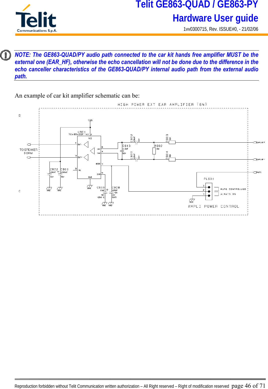 Telit GE863-QUAD / GE863-PY Hardware User guide 1vv0300715, Rev. ISSUE#0, - 21/02/06    Reproduction forbidden without Telit Communication written authorization – All Right reserved – Right of modification reserved page 46 of 71 NOTE: The GE863-QUAD/PY audio path connected to the car kit hands free amplifier MUST be the external one (EAR_HF), otherwise the echo cancellation will not be done due to the difference in the echo canceller characteristics of the GE863-QUAD/PY internal audio path from the external audio path.    An example of car kit amplifier schematic can be:   