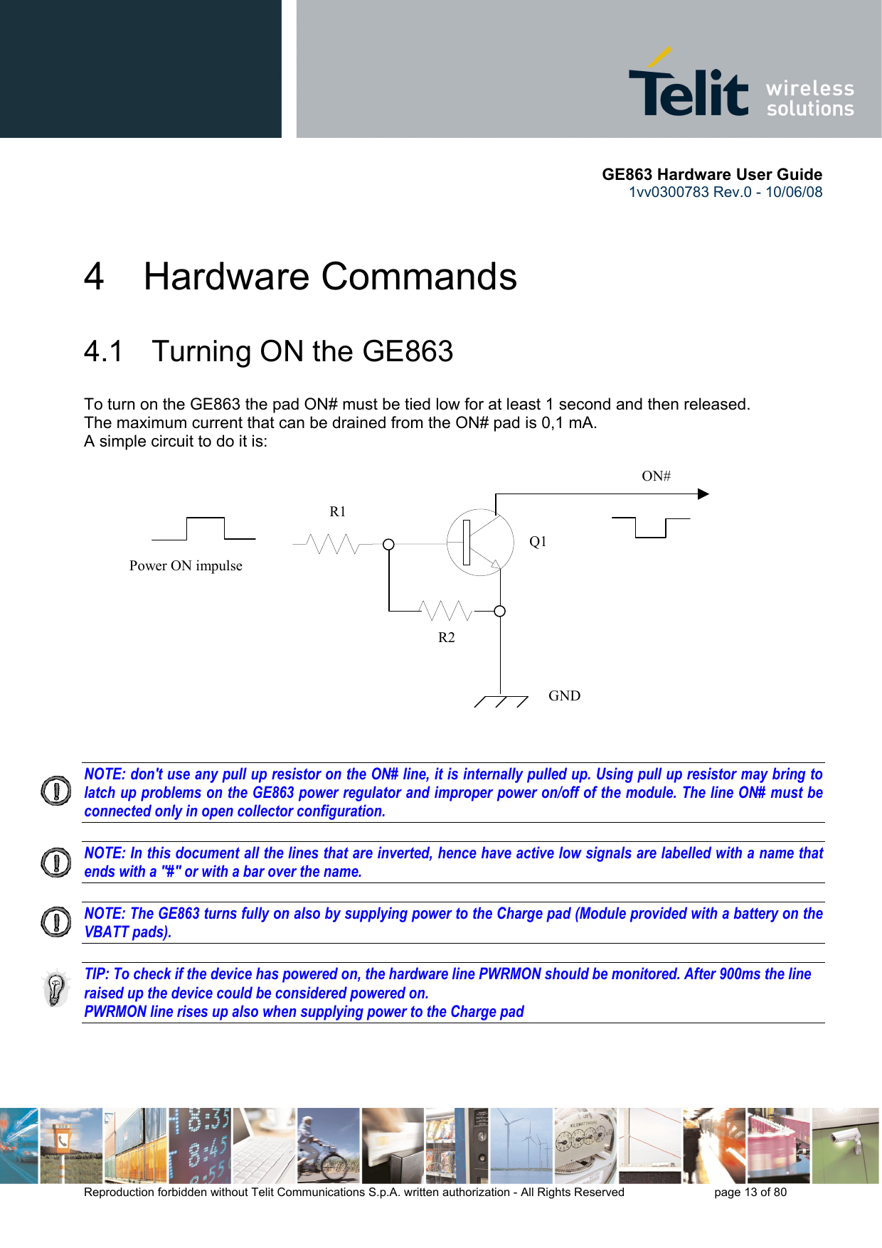      GE863 Hardware User Guide 1vv0300783 Rev.0 - 10/06/08 Reproduction forbidden without Telit Communications S.p.A. written authorization - All Rights Reserved    page 13 of 80  4 Hardware Commands 4.1   Turning ON the GE863 To turn on the GE863 the pad ON# must be tied low for at least 1 second and then released. The maximum current that can be drained from the ON# pad is 0,1 mA. A simple circuit to do it is:   NOTE: don&apos;t use any pull up resistor on the ON# line, it is internally pulled up. Using pull up resistor may bring to latch up problems on the GE863 power regulator and improper power on/off of the module. The line ON# must be connected only in open collector configuration.  NOTE: In this document all the lines that are inverted, hence have active low signals are labelled with a name that ends with a &quot;#&quot; or with a bar over the name.  NOTE: The GE863 turns fully on also by supplying power to the Charge pad (Module provided with a battery on the VBATT pads).  TIP: To check if the device has powered on, the hardware line PWRMON should be monitored. After 900ms the line raised up the device could be considered powered on. PWRMON line rises up also when supplying power to the Charge pad    ON#Power ON impulse  GNDR1R2Q1