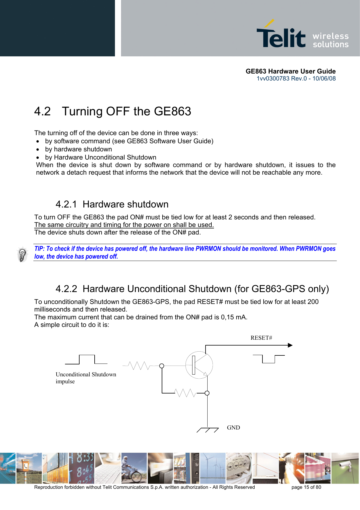       GE863 Hardware User Guide 1vv0300783 Rev.0 - 10/06/08 Reproduction forbidden without Telit Communications S.p.A. written authorization - All Rights Reserved    page 15 of 80   4.2   Turning OFF the GE863 The turning off of the device can be done in three ways: •  by software command (see GE863 Software User Guide) •  by hardware shutdown •  by Hardware Unconditional Shutdown When the device is shut down by software command or by hardware shutdown, it issues to the network a detach request that informs the network that the device will not be reachable any more.   4.2.1  Hardware shutdown To turn OFF the GE863 the pad ON# must be tied low for at least 2 seconds and then released. The same circuitry and timing for the power on shall be used. The device shuts down after the release of the ON# pad.  TIP: To check if the device has powered off, the hardware line PWRMON should be monitored. When PWRMON goes low, the device has powered off.  4.2.2  Hardware Unconditional Shutdown (for GE863-GPS only) To unconditionally Shutdown the GE863-GPS, the pad RESET# must be tied low for at least 200 milliseconds and then released. The maximum current that can be drained from the ON# pad is 0,15 mA. A simple circuit to do it is:              RESET# Unconditional Shutdown impulse   GND