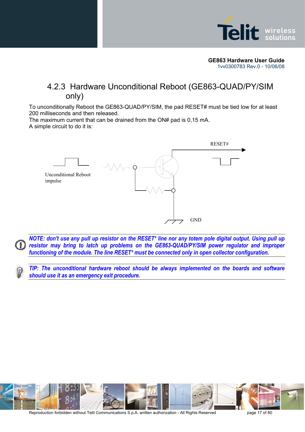       GE863 Hardware User Guide 1vv0300783 Rev.0 - 10/06/08 Reproduction forbidden without Telit Communications S.p.A. written authorization - All Rights Reserved    page 17 of 80  4.2.3  Hardware Unconditional Reboot (GE863-QUAD/PY/SIM only) To unconditionally Reboot the GE863-QUAD/PY/SIM, the pad RESET# must be tied low for at least 200 milliseconds and then released. The maximum current that can be drained from the ON# pad is 0,15 mA. A simple circuit to do it is:                 NOTE: don&apos;t use any pull up resistor on the RESET* line nor any totem pole digital output. Using pull up resistor may bring to latch up problems on the GE863-QUAD/PY/SIM power regulator and improper functioning of the module. The line RESET* must be connected only in open collector configuration.  TIP: The unconditional hardware reboot should be always implemented on the boards and software should use it as an emergency exit procedure.    RESET# Unconditional Reboot impulse   GND