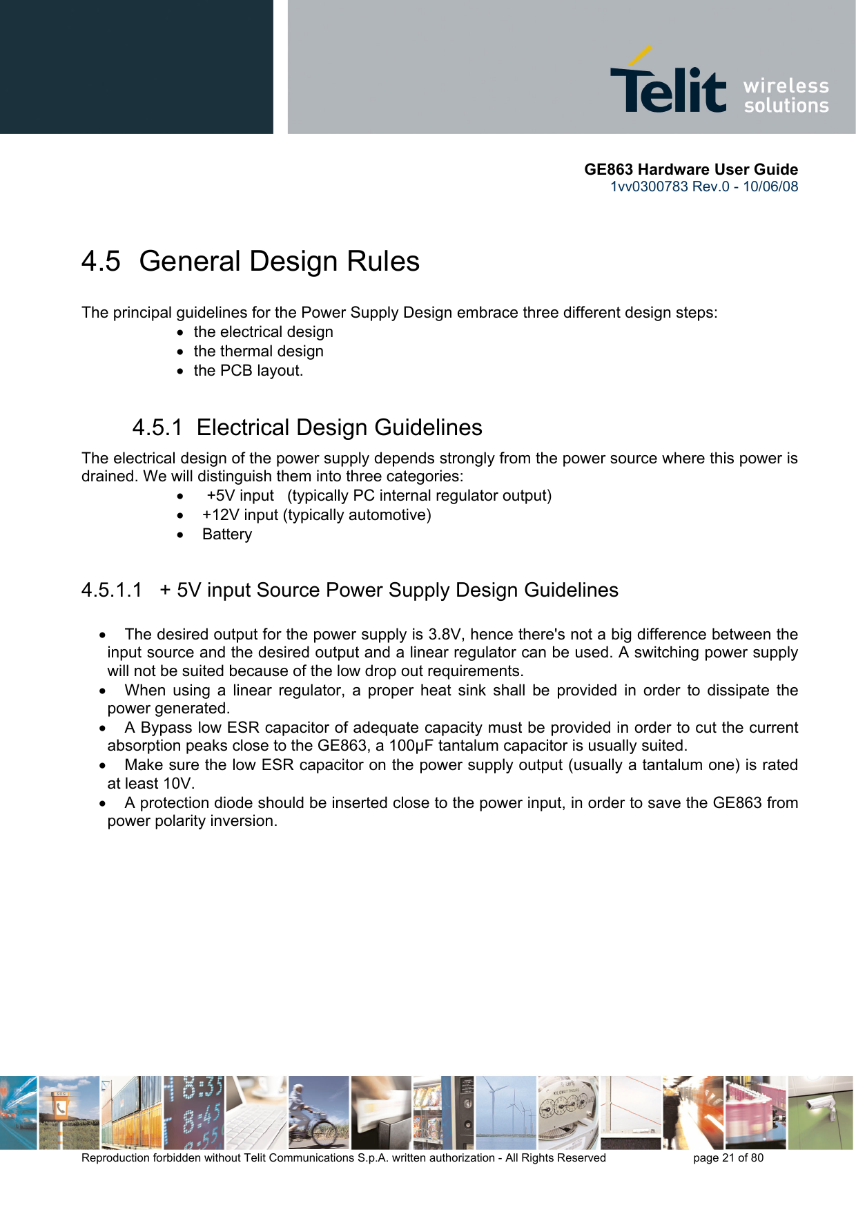       GE863 Hardware User Guide 1vv0300783 Rev.0 - 10/06/08 Reproduction forbidden without Telit Communications S.p.A. written authorization - All Rights Reserved    page 21 of 80   4.5  General Design Rules The principal guidelines for the Power Supply Design embrace three different design steps: •  the electrical design •  the thermal design •  the PCB layout. 4.5.1  Electrical Design Guidelines The electrical design of the power supply depends strongly from the power source where this power is drained. We will distinguish them into three categories: •   +5V input   (typically PC internal regulator output) •  +12V input (typically automotive) • Battery  4.5.1.1   + 5V input Source Power Supply Design Guidelines  •  The desired output for the power supply is 3.8V, hence there&apos;s not a big difference between the input source and the desired output and a linear regulator can be used. A switching power supply will not be suited because of the low drop out requirements. •  When using a linear regulator, a proper heat sink shall be provided in order to dissipate the power generated. •  A Bypass low ESR capacitor of adequate capacity must be provided in order to cut the current absorption peaks close to the GE863, a 100μF tantalum capacitor is usually suited. •  Make sure the low ESR capacitor on the power supply output (usually a tantalum one) is rated at least 10V. •  A protection diode should be inserted close to the power input, in order to save the GE863 from power polarity inversion. 