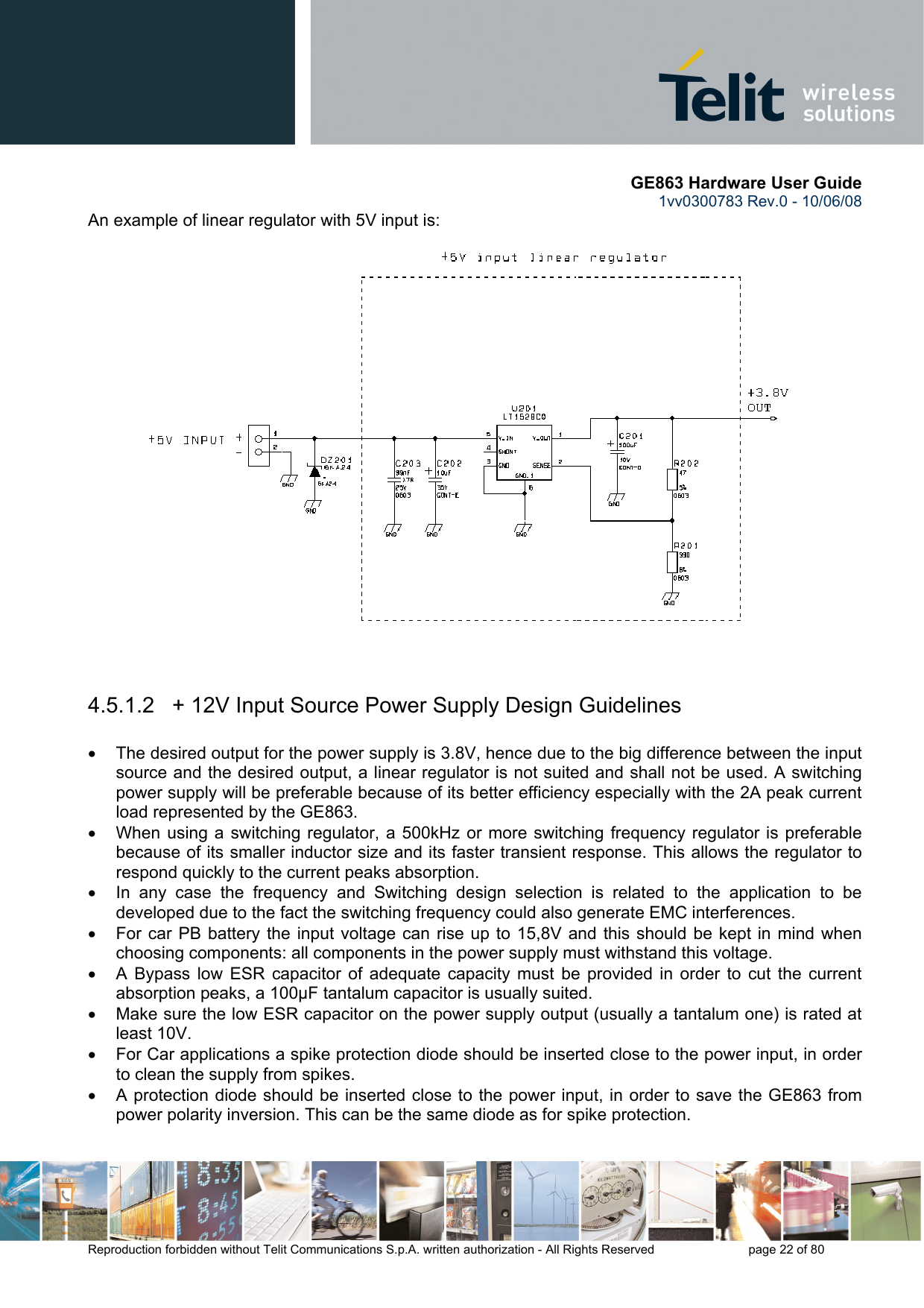       GE863 Hardware User Guide 1vv0300783 Rev.0 - 10/06/08 Reproduction forbidden without Telit Communications S.p.A. written authorization - All Rights Reserved    page 22 of 80  An example of linear regulator with 5V input is:   4.5.1.2   + 12V Input Source Power Supply Design Guidelines  •  The desired output for the power supply is 3.8V, hence due to the big difference between the input source and the desired output, a linear regulator is not suited and shall not be used. A switching power supply will be preferable because of its better efficiency especially with the 2A peak current load represented by the GE863. •  When using a switching regulator, a 500kHz or more switching frequency regulator is preferable because of its smaller inductor size and its faster transient response. This allows the regulator to respond quickly to the current peaks absorption.  •  In any case the frequency and Switching design selection is related to the application to be developed due to the fact the switching frequency could also generate EMC interferences. •  For car PB battery the input voltage can rise up to 15,8V and this should be kept in mind when choosing components: all components in the power supply must withstand this voltage. •  A Bypass low ESR capacitor of adequate capacity must be provided in order to cut the current absorption peaks, a 100μF tantalum capacitor is usually suited. •  Make sure the low ESR capacitor on the power supply output (usually a tantalum one) is rated at least 10V. •  For Car applications a spike protection diode should be inserted close to the power input, in order to clean the supply from spikes.  •  A protection diode should be inserted close to the power input, in order to save the GE863 from power polarity inversion. This can be the same diode as for spike protection.  