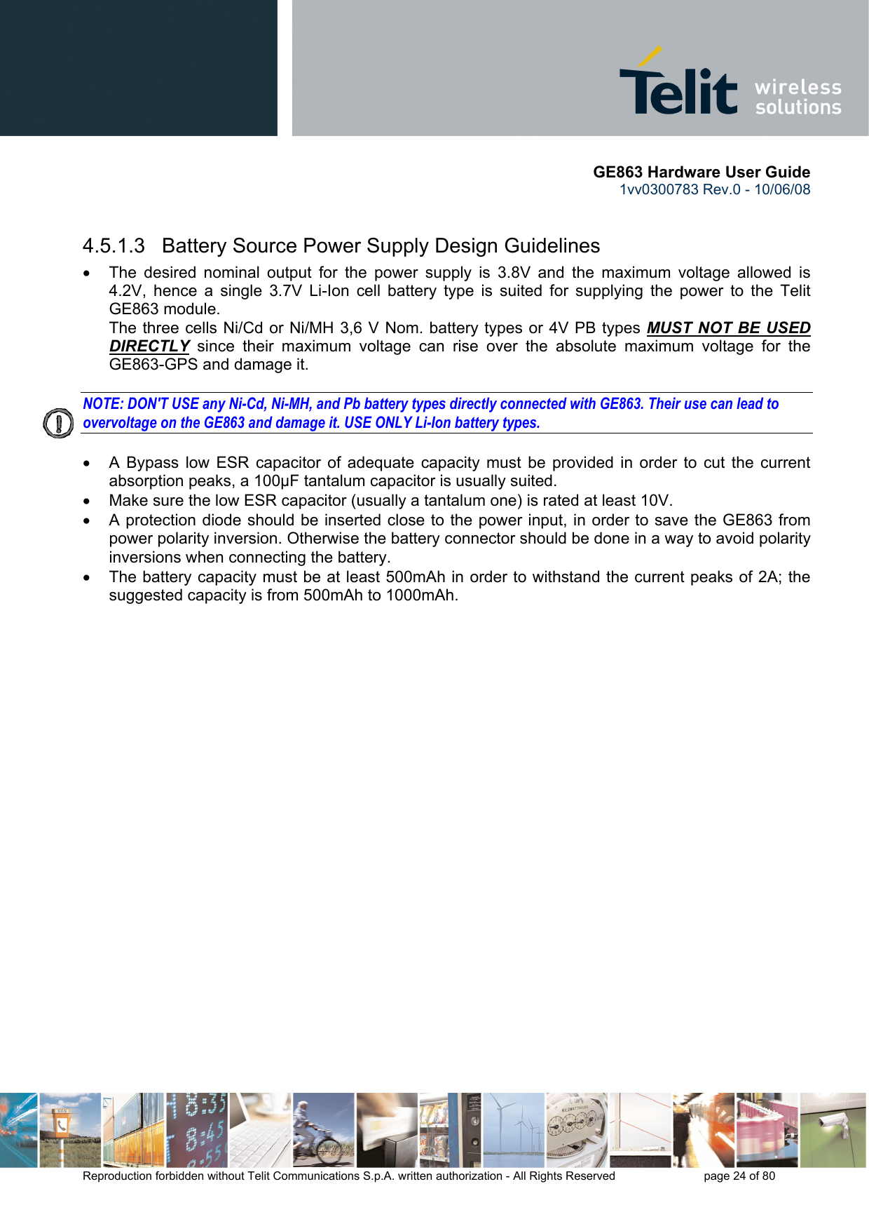       GE863 Hardware User Guide 1vv0300783 Rev.0 - 10/06/08 Reproduction forbidden without Telit Communications S.p.A. written authorization - All Rights Reserved    page 24 of 80   4.5.1.3   Battery Source Power Supply Design Guidelines •  The desired nominal output for the power supply is 3.8V and the maximum voltage allowed is 4.2V, hence a single 3.7V Li-Ion cell battery type is suited for supplying the power to the Telit GE863 module. The three cells Ni/Cd or Ni/MH 3,6 V Nom. battery types or 4V PB types MUST NOT BE USED DIRECTLY since their maximum voltage can rise over the absolute maximum voltage for the GE863-GPS and damage it.  NOTE: DON&apos;T USE any Ni-Cd, Ni-MH, and Pb battery types directly connected with GE863. Their use can lead to overvoltage on the GE863 and damage it. USE ONLY Li-Ion battery types.  •  A Bypass low ESR capacitor of adequate capacity must be provided in order to cut the current absorption peaks, a 100μF tantalum capacitor is usually suited. •  Make sure the low ESR capacitor (usually a tantalum one) is rated at least 10V. •  A protection diode should be inserted close to the power input, in order to save the GE863 from power polarity inversion. Otherwise the battery connector should be done in a way to avoid polarity inversions when connecting the battery. •  The battery capacity must be at least 500mAh in order to withstand the current peaks of 2A; the suggested capacity is from 500mAh to 1000mAh. 