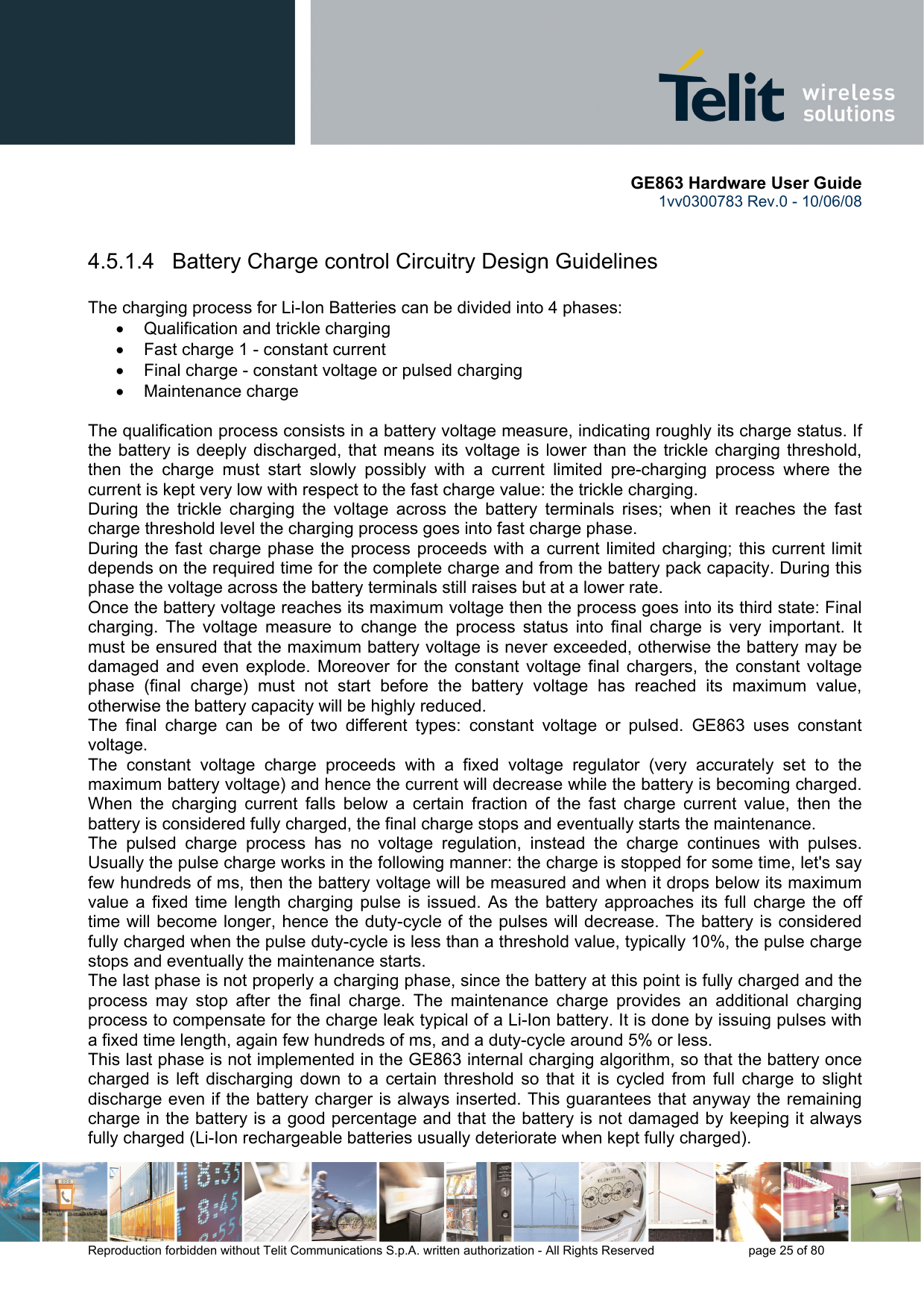       GE863 Hardware User Guide 1vv0300783 Rev.0 - 10/06/08 Reproduction forbidden without Telit Communications S.p.A. written authorization - All Rights Reserved    page 25 of 80   4.5.1.4   Battery Charge control Circuitry Design Guidelines  The charging process for Li-Ion Batteries can be divided into 4 phases: •  Qualification and trickle charging •  Fast charge 1 - constant current •  Final charge - constant voltage or pulsed charging •  Maintenance charge   The qualification process consists in a battery voltage measure, indicating roughly its charge status. If the battery is deeply discharged, that means its voltage is lower than the trickle charging threshold, then the charge must start slowly possibly with a current limited pre-charging process where the current is kept very low with respect to the fast charge value: the trickle charging. During the trickle charging the voltage across the battery terminals rises; when it reaches the fast charge threshold level the charging process goes into fast charge phase. During the fast charge phase the process proceeds with a current limited charging; this current limit depends on the required time for the complete charge and from the battery pack capacity. During this phase the voltage across the battery terminals still raises but at a lower rate. Once the battery voltage reaches its maximum voltage then the process goes into its third state: Final charging. The voltage measure to change the process status into final charge is very important. It must be ensured that the maximum battery voltage is never exceeded, otherwise the battery may be damaged and even explode. Moreover for the constant voltage final chargers, the constant voltage phase (final charge) must not start before the battery voltage has reached its maximum value, otherwise the battery capacity will be highly reduced. The final charge can be of two different types: constant voltage or pulsed. GE863 uses constant voltage. The constant voltage charge proceeds with a fixed voltage regulator (very accurately set to the maximum battery voltage) and hence the current will decrease while the battery is becoming charged. When the charging current falls below a certain fraction of the fast charge current value, then the battery is considered fully charged, the final charge stops and eventually starts the maintenance.  The pulsed charge process has no voltage regulation, instead the charge continues with pulses. Usually the pulse charge works in the following manner: the charge is stopped for some time, let&apos;s say few hundreds of ms, then the battery voltage will be measured and when it drops below its maximum value a fixed time length charging pulse is issued. As the battery approaches its full charge the off time will become longer, hence the duty-cycle of the pulses will decrease. The battery is considered fully charged when the pulse duty-cycle is less than a threshold value, typically 10%, the pulse charge stops and eventually the maintenance starts. The last phase is not properly a charging phase, since the battery at this point is fully charged and the process may stop after the final charge. The maintenance charge provides an additional charging process to compensate for the charge leak typical of a Li-Ion battery. It is done by issuing pulses with a fixed time length, again few hundreds of ms, and a duty-cycle around 5% or less.  This last phase is not implemented in the GE863 internal charging algorithm, so that the battery once charged is left discharging down to a certain threshold so that it is cycled from full charge to slight discharge even if the battery charger is always inserted. This guarantees that anyway the remaining charge in the battery is a good percentage and that the battery is not damaged by keeping it always fully charged (Li-Ion rechargeable batteries usually deteriorate when kept fully charged). 