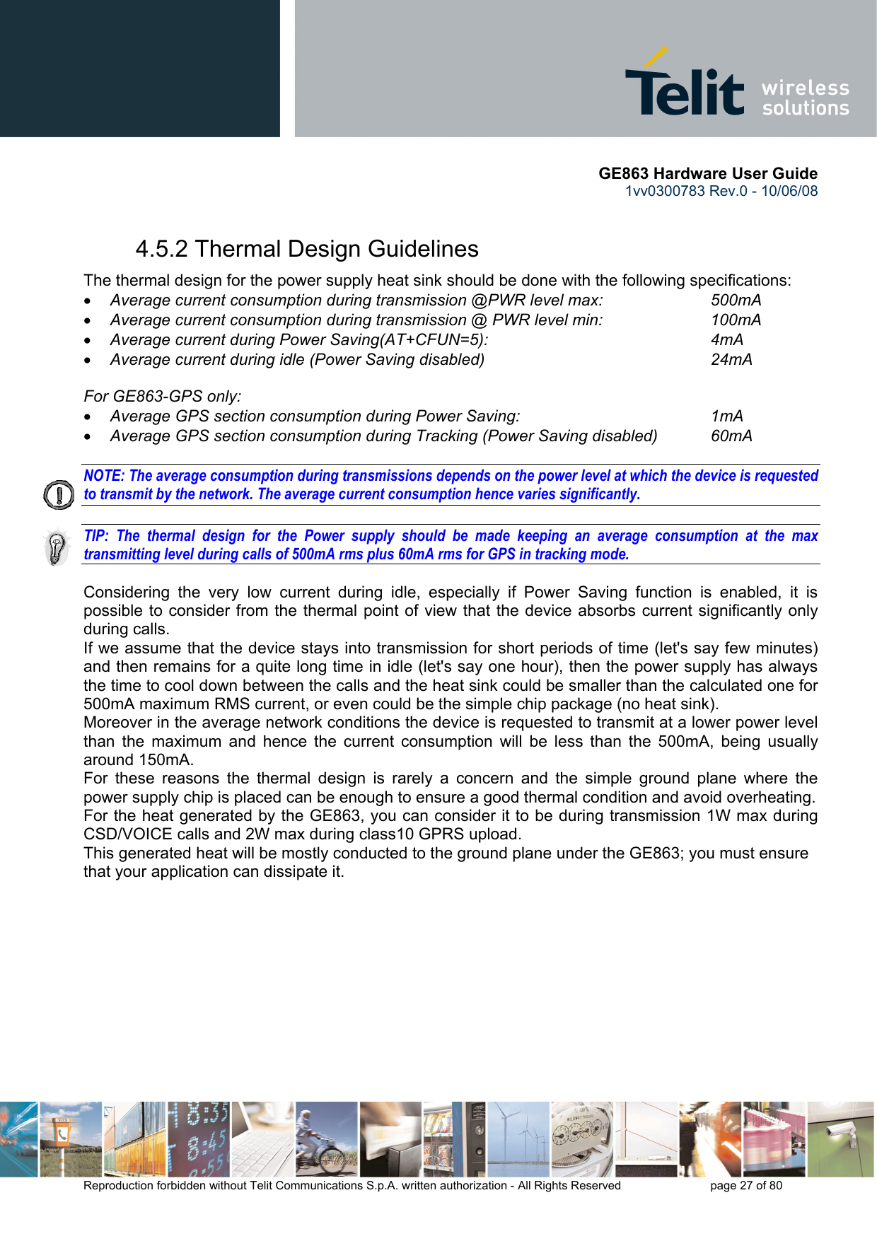       GE863 Hardware User Guide 1vv0300783 Rev.0 - 10/06/08 Reproduction forbidden without Telit Communications S.p.A. written authorization - All Rights Reserved    page 27 of 80  4.5.2 Thermal Design Guidelines The thermal design for the power supply heat sink should be done with the following specifications: • Average current consumption during transmission @PWR level max:    500mA • Average current consumption during transmission @ PWR level min:    100mA  • Average current during Power Saving(AT+CFUN=5):         4mA • Average current during idle (Power Saving disabled)        24mA  For GE863-GPS only: • Average GPS section consumption during Power Saving:        1mA  • Average GPS section consumption during Tracking (Power Saving disabled)  60mA   NOTE: The average consumption during transmissions depends on the power level at which the device is requested to transmit by the network. The average current consumption hence varies significantly.  TIP: The thermal design for the Power supply should be made keeping an average consumption at the max transmitting level during calls of 500mA rms plus 60mA rms for GPS in tracking mode.  Considering the very low current during idle, especially if Power Saving function is enabled, it is possible to consider from the thermal point of view that the device absorbs current significantly only during calls.  If we assume that the device stays into transmission for short periods of time (let&apos;s say few minutes) and then remains for a quite long time in idle (let&apos;s say one hour), then the power supply has always the time to cool down between the calls and the heat sink could be smaller than the calculated one for 500mA maximum RMS current, or even could be the simple chip package (no heat sink). Moreover in the average network conditions the device is requested to transmit at a lower power level than the maximum and hence the current consumption will be less than the 500mA, being usually around 150mA. For these reasons the thermal design is rarely a concern and the simple ground plane where the power supply chip is placed can be enough to ensure a good thermal condition and avoid overheating.  For the heat generated by the GE863, you can consider it to be during transmission 1W max during CSD/VOICE calls and 2W max during class10 GPRS upload.  This generated heat will be mostly conducted to the ground plane under the GE863; you must ensure that your application can dissipate it.   