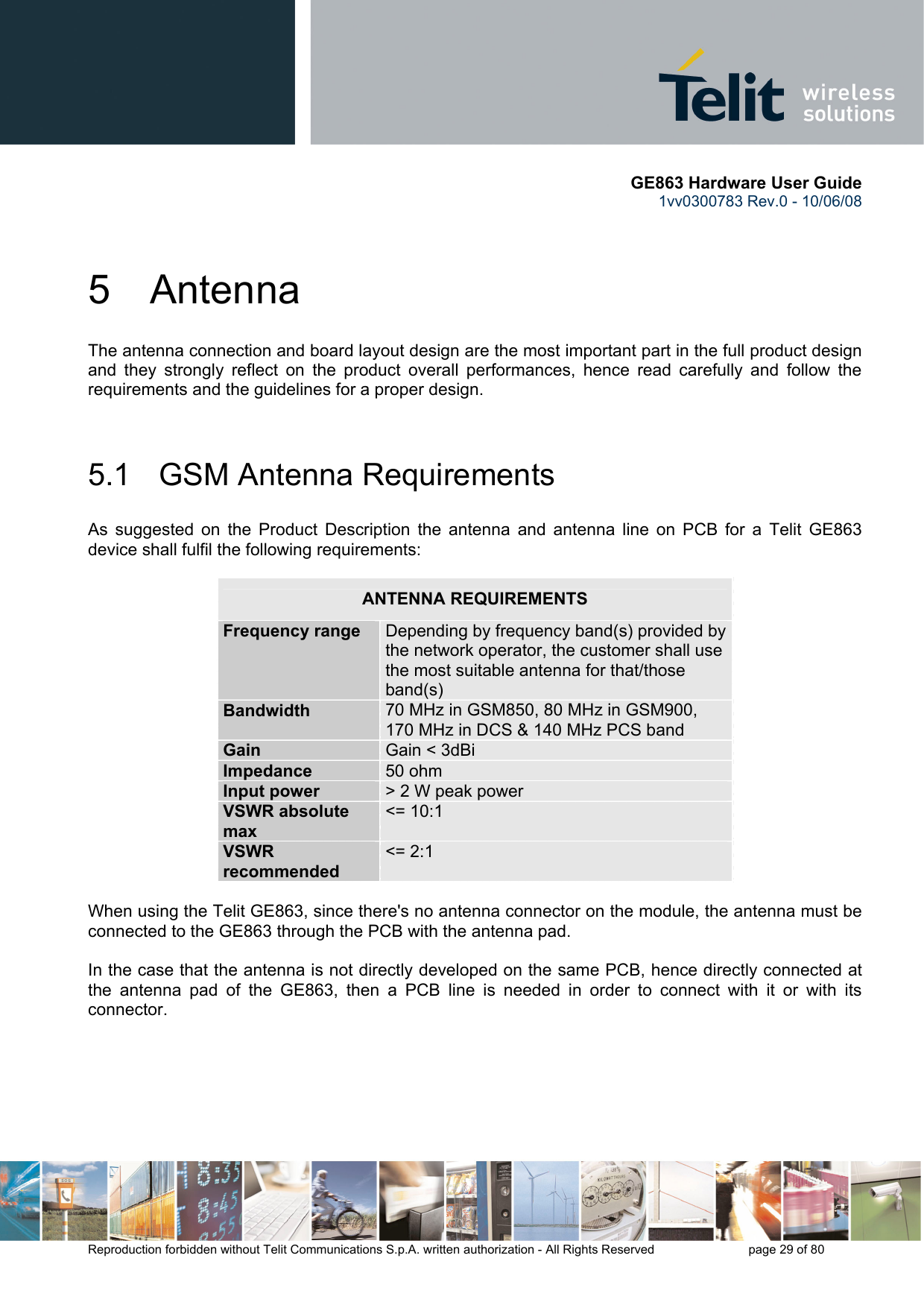       GE863 Hardware User Guide 1vv0300783 Rev.0 - 10/06/08 Reproduction forbidden without Telit Communications S.p.A. written authorization - All Rights Reserved    page 29 of 80  5 Antenna The antenna connection and board layout design are the most important part in the full product design and they strongly reflect on the product overall performances, hence read carefully and follow the requirements and the guidelines for a proper design.  5.1   GSM Antenna Requirements As suggested on the Product Description the antenna and antenna line on PCB for a Telit GE863 device shall fulfil the following requirements:  ANTENNA REQUIREMENTS Frequency range  Depending by frequency band(s) provided by the network operator, the customer shall use the most suitable antenna for that/those band(s) Bandwidth  70 MHz in GSM850, 80 MHz in GSM900, 170 MHz in DCS &amp; 140 MHz PCS band Gain  Gain &lt; 3dBi Impedance  50 ohm Input power  &gt; 2 W peak power VSWR absolute max &lt;= 10:1 VSWR recommended &lt;= 2:1  When using the Telit GE863, since there&apos;s no antenna connector on the module, the antenna must be connected to the GE863 through the PCB with the antenna pad.  In the case that the antenna is not directly developed on the same PCB, hence directly connected at the antenna pad of the GE863, then a PCB line is needed in order to connect with it or with its connector.       