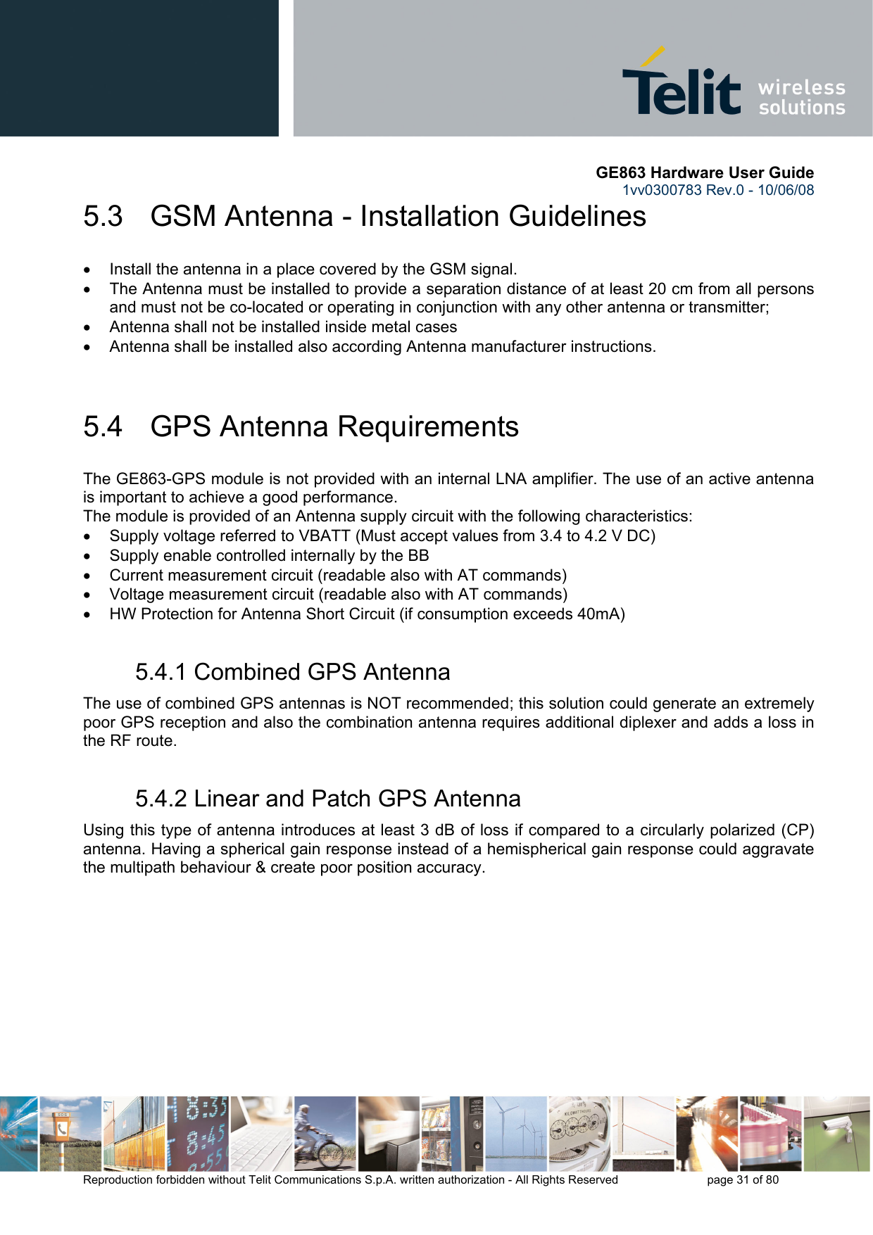       GE863 Hardware User Guide 1vv0300783 Rev.0 - 10/06/08 Reproduction forbidden without Telit Communications S.p.A. written authorization - All Rights Reserved    page 31 of 80  5.3   GSM Antenna - Installation Guidelines •  Install the antenna in a place covered by the GSM signal. •  The Antenna must be installed to provide a separation distance of at least 20 cm from all persons and must not be co-located or operating in conjunction with any other antenna or transmitter; •  Antenna shall not be installed inside metal cases  •  Antenna shall be installed also according Antenna manufacturer instructions.  5.4   GPS Antenna Requirements The GE863-GPS module is not provided with an internal LNA amplifier. The use of an active antenna is important to achieve a good performance. The module is provided of an Antenna supply circuit with the following characteristics: •  Supply voltage referred to VBATT (Must accept values from 3.4 to 4.2 V DC) •  Supply enable controlled internally by the BB •  Current measurement circuit (readable also with AT commands) •  Voltage measurement circuit (readable also with AT commands) •  HW Protection for Antenna Short Circuit (if consumption exceeds 40mA) 5.4.1 Combined GPS Antenna  The use of combined GPS antennas is NOT recommended; this solution could generate an extremely poor GPS reception and also the combination antenna requires additional diplexer and adds a loss in the RF route. 5.4.2 Linear and Patch GPS Antenna Using this type of antenna introduces at least 3 dB of loss if compared to a circularly polarized (CP) antenna. Having a spherical gain response instead of a hemispherical gain response could aggravate the multipath behaviour &amp; create poor position accuracy.  