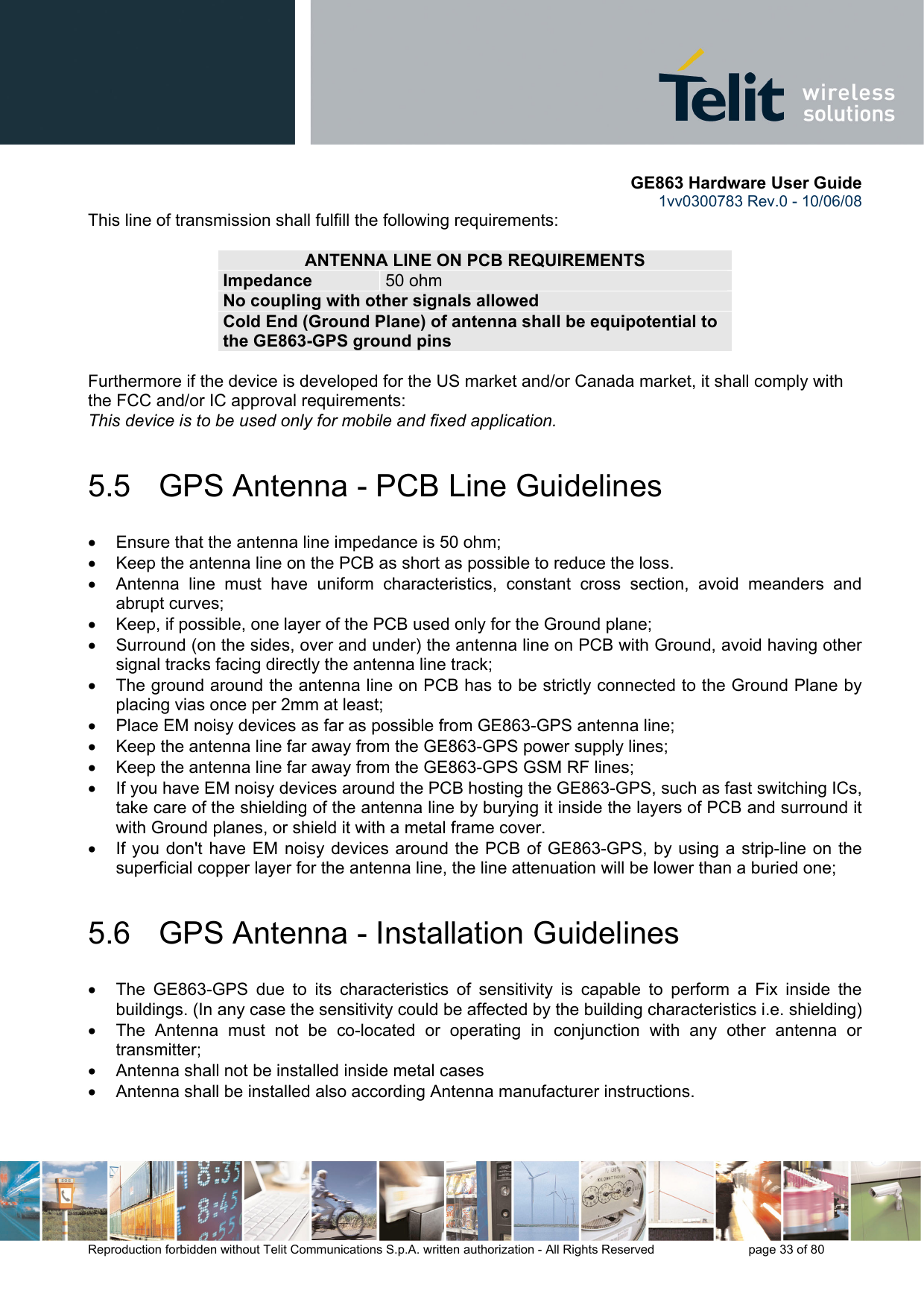       GE863 Hardware User Guide 1vv0300783 Rev.0 - 10/06/08 Reproduction forbidden without Telit Communications S.p.A. written authorization - All Rights Reserved    page 33 of 80  This line of transmission shall fulfill the following requirements:  ANTENNA LINE ON PCB REQUIREMENTS Impedance  50 ohm No coupling with other signals allowed Cold End (Ground Plane) of antenna shall be equipotential to the GE863-GPS ground pins  Furthermore if the device is developed for the US market and/or Canada market, it shall comply with the FCC and/or IC approval requirements: This device is to be used only for mobile and fixed application.  5.5   GPS Antenna - PCB Line Guidelines •  Ensure that the antenna line impedance is 50 ohm; •  Keep the antenna line on the PCB as short as possible to reduce the loss. •  Antenna line must have uniform characteristics, constant cross section, avoid meanders and abrupt curves; •  Keep, if possible, one layer of the PCB used only for the Ground plane; •  Surround (on the sides, over and under) the antenna line on PCB with Ground, avoid having other signal tracks facing directly the antenna line track; •  The ground around the antenna line on PCB has to be strictly connected to the Ground Plane by placing vias once per 2mm at least; •  Place EM noisy devices as far as possible from GE863-GPS antenna line; •  Keep the antenna line far away from the GE863-GPS power supply lines; •  Keep the antenna line far away from the GE863-GPS GSM RF lines; •  If you have EM noisy devices around the PCB hosting the GE863-GPS, such as fast switching ICs, take care of the shielding of the antenna line by burying it inside the layers of PCB and surround it with Ground planes, or shield it with a metal frame cover. •  If you don&apos;t have EM noisy devices around the PCB of GE863-GPS, by using a strip-line on the superficial copper layer for the antenna line, the line attenuation will be lower than a buried one; 5.6   GPS Antenna - Installation Guidelines •  The GE863-GPS due to its characteristics of sensitivity is capable to perform a Fix inside the buildings. (In any case the sensitivity could be affected by the building characteristics i.e. shielding) •  The Antenna must not be co-located or operating in conjunction with any other antenna or transmitter; •  Antenna shall not be installed inside metal cases  •  Antenna shall be installed also according Antenna manufacturer instructions.  