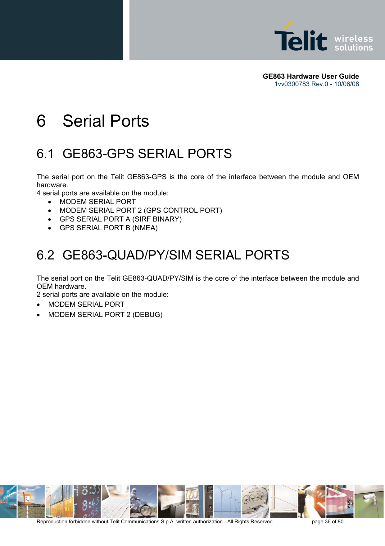       GE863 Hardware User Guide 1vv0300783 Rev.0 - 10/06/08 Reproduction forbidden without Telit Communications S.p.A. written authorization - All Rights Reserved    page 36 of 80  6 Serial Ports 6.1  GE863-GPS SERIAL PORTS The serial port on the Telit GE863-GPS is the core of the interface between the module and OEM hardware.  4 serial ports are available on the module: •  MODEM SERIAL PORT •  MODEM SERIAL PORT 2 (GPS CONTROL PORT) •  GPS SERIAL PORT A (SIRF BINARY) •  GPS SERIAL PORT B (NMEA) 6.2  GE863-QUAD/PY/SIM SERIAL PORTS The serial port on the Telit GE863-QUAD/PY/SIM is the core of the interface between the module and OEM hardware.  2 serial ports are available on the module: •  MODEM SERIAL PORT •  MODEM SERIAL PORT 2 (DEBUG)  