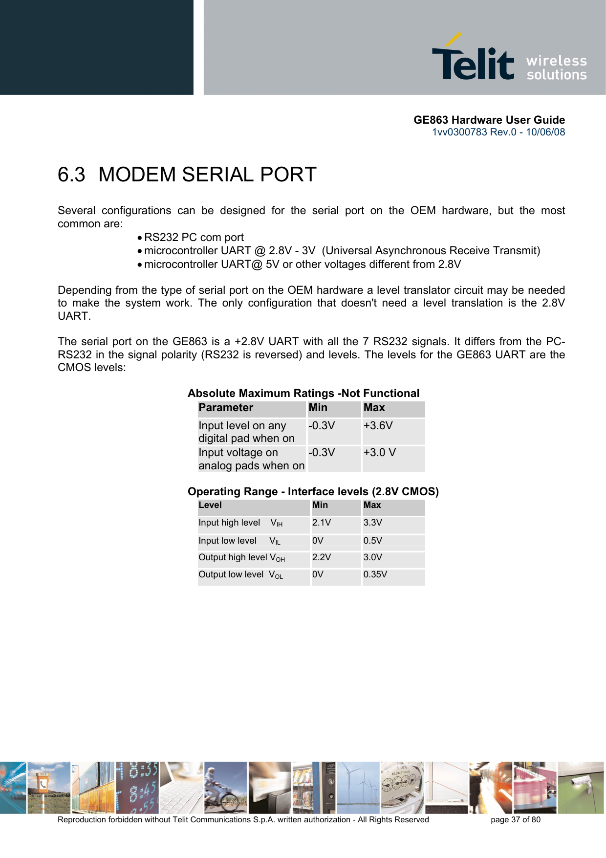       GE863 Hardware User Guide 1vv0300783 Rev.0 - 10/06/08 Reproduction forbidden without Telit Communications S.p.A. written authorization - All Rights Reserved    page 37 of 80  6.3 MODEM SERIAL PORT Several configurations can be designed for the serial port on the OEM hardware, but the most common are: • RS232 PC com port • microcontroller UART @ 2.8V - 3V  (Universal Asynchronous Receive Transmit)  • microcontroller UART@ 5V or other voltages different from 2.8V   Depending from the type of serial port on the OEM hardware a level translator circuit may be needed to make the system work. The only configuration that doesn&apos;t need a level translation is the 2.8V UART.  The serial port on the GE863 is a +2.8V UART with all the 7 RS232 signals. It differs from the PC-RS232 in the signal polarity (RS232 is reversed) and levels. The levels for the GE863 UART are the CMOS levels:     Absolute Maximum Ratings -Not Functional Parameter  Min  Max Input level on any digital pad when on -0.3V  +3.6V Input voltage on analog pads when on-0.3V  +3.0 V     Operating Range - Interface levels (2.8V CMOS) Level  Min  Max Input high level    VIH  2.1V  3.3V Input low level     VIL 0V  0.5V Output high level VOH 2.2V  3.0V Output low level  VOL 0V  0.35V  