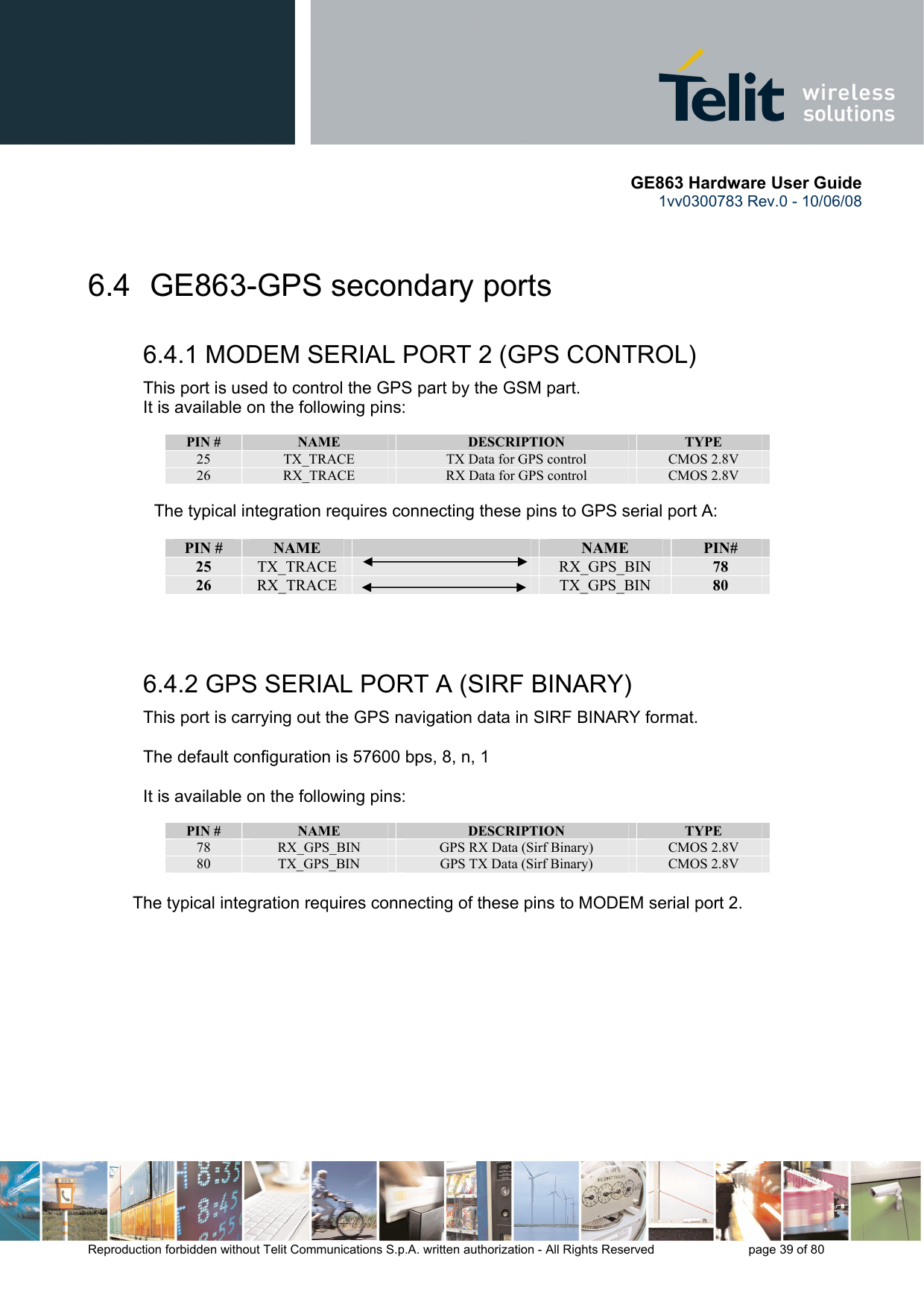       GE863 Hardware User Guide 1vv0300783 Rev.0 - 10/06/08 Reproduction forbidden without Telit Communications S.p.A. written authorization - All Rights Reserved    page 39 of 80   6.4  GE863-GPS secondary ports 6.4.1 MODEM SERIAL PORT 2 (GPS CONTROL) This port is used to control the GPS part by the GSM part.  It is available on the following pins:  PIN #  NAME  DESCRIPTION  TYPE 25  TX_TRACE  TX Data for GPS control  CMOS 2.8V 26  RX_TRACE  RX Data for GPS control  CMOS 2.8V  The typical integration requires connecting these pins to GPS serial port A:  PIN #  NAME   NAME  PIN# 25  TX_TRACE   RX_GPS_BIN  78 26  RX_TRACE   TX_GPS_BIN  80   6.4.2 GPS SERIAL PORT A (SIRF BINARY) This port is carrying out the GPS navigation data in SIRF BINARY format.  The default configuration is 57600 bps, 8, n, 1  It is available on the following pins:  PIN #  NAME  DESCRIPTION  TYPE 78  RX_GPS_BIN  GPS RX Data (Sirf Binary)  CMOS 2.8V 80  TX_GPS_BIN  GPS TX Data (Sirf Binary)  CMOS 2.8V  The typical integration requires connecting of these pins to MODEM serial port 2. 